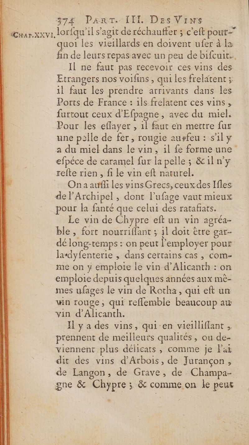 quoi les vieillards en doivent ufer à là fin de leurs repas avec un peu de bifcuit.. _Il ne faut pas recevoir ces vins des Etrangers nos voifins , qui les frelatent ; il faut les prendre arrivants dans les Ports de France : ils frelatent ces vins, furtout ceux d'Efpagne, avec du miel. Pour les eflayer , 1l faut en mettre fur une palle de fer, rougie auvfeu : s'il y a du miel dans le vin, il fe forme une efpéce de caramel fur la pelle; &amp;iln'y refte rien, fi le vin eft naturel. Ona auf les vinsGrecs,ceuxdes Ifles delArchipel , dont l’ufage vaut mieux pour la fanté que celui des ratafñats. Le vin de Chypre eft un vin agréa- ble, fort nourriflant ; 41 doit être gar- dé long-temps : on peut l’employer pour lasdyfenterie , dans certains cas , com- me on y emploie le vin d’Alicanth : on emploie depuis quelques années aux mê- mes ufages le vin de Rotha, qui eft un win rouge, qui reflemble beaucoup au vin d’Alicanth. Il y a des vins, qui-en vieilliflant , prennent de meilleurs qualités, ou de- viennent plus délicats , comme je Pat dit des vins d’Arbois, de Jurançon, de Langon, de Grave, de Champa- gne &amp; Chypre ; &amp; comme.on le peut