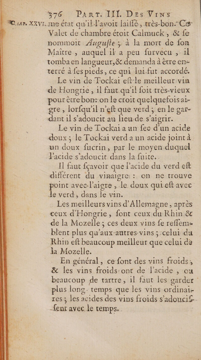 Gr&amp; Panr: AL: Des Vins | Cia, XXVI. me état qu'il lavoir laïffé, très-bon-Ces- D. Valet de chambre étoit Calmuck, &amp; fe pommoit Aupufle ; à la mort de fon Maitre ; auquel il a peu furvecu ,: il tomba en langueur,&amp;.demanda à être en- terré à fes pieds, ce qui lui.fut accordé. Le vin de ‘Tockar eft:le meilleur vin de Hongrie, il faut.qu’il foit très-vieux pour être bon:-on le croit quelquefois a1- gre , lorfqu'il n'eftque verd ; en le gar- dant 1l s’adoucit au lieu-de s’aigrir. Le vin de Tockai a un fec d’un acide doux; le Tockai verd a un acide jointà un doux fucrin, par le moyen duquel l'acide s’adoucit dans la fuite. | Il faut fçavoir que l'acide du verd eft différent du vinaigre: : on ne trouve point avec: l’aigre , le doux quieft avec Je verd, dans le vin. | Les meilleurs vins d'Allemagne, après ceux d'Hongrie, font ceux du Rhin &amp;e de la Mozelle ; ces deux vins fe reflems : blent plus qu'aux-autres vins ; celui du Rhin eft beaucoup meilleur que celui de la Mozelle. En général, ce font des vins froids; &amp; les vins froids:ont de l'acide , cu beaucoup de tartre, 1l faut Îles garder plus long temps que les vins ordinaie res ; les acides des vins froids s’adouci£.. -fenr avec le temps.