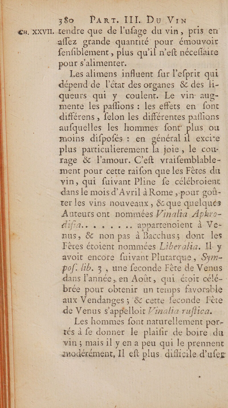 affez grande quantité pour émouvoir fenfiblement, plus qu’il n’eft néceflaire ur s'alimenter. Les alimens influent fur l’efprit qui dépend de l'état des c organes &amp; des H- queurs qui y coulent. Le vin- aug- mente les pañlions : les effets en font différens , felon les différentes pallions aufquelles les lrommes font plus ou moins difpofés : en général 1l exci’e plus particulierement Li joies ile cou: rage &amp; l'amour. C’eft vraifemblable- ment pour cette raifon que les Fêtes du vin, qui fuivant Pline fe célébroient dans Le mois d'Avril àRome, pour goû- ter les vins no: uveanx, 8: que quelques Auteurs ont nomimées l/nalra Aphro- A La ete de appartenoient à Ve- nus, &amp; non pas i! Bacchus; dont les Fères étoient nommées be: EL y avoit encore fuivant LH que Sy pof. hb. 3, une feconde Fère de Venus dans l’année, en Août, qui étoit célé- brée pour obtenir un temps favorable aux Vendanges ; &amp; cette feconde Fête de Venus s’appelloit J7ralia ruflica. Les hommes font naturellement por- tés à fe donner le plaifir de boire du vin ; mais 1] y en a peu qui le prennent modérément, Il eft plus difficile d’ufer