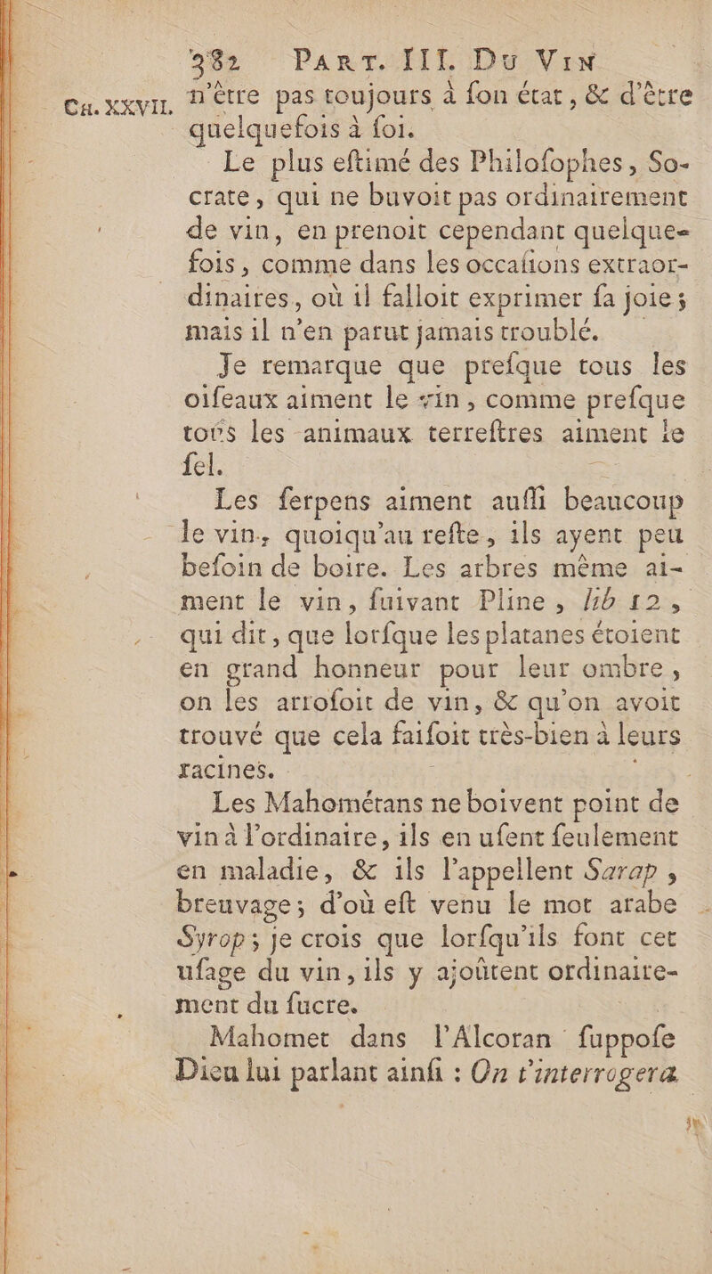 quelqu efois à foi. Le plus eftimé des Philofophes, So- crate, qui ne buvoit pas ordinairement de vin, en prenoit cependant quelque fois, comme dans les occafions extraor- dinaires, où 1} falloit exprimer fa joie; mais 1l n'en parut jamaistroublé, Je remarque que prefque tous les oifeaux aiment le sin, comme prefque toës les animaux terreftres aiment Île fel. É Les ferpens aiment aufli beaucoup befoin de boire. Les arbres même ai- qui dit, que lorfque les platanes étoient en grand honneur pour leur ombre, on les arrofoit de vin, &amp; qu'on avoit trouvé que cela faifoit très-bien à leurs xacines. * vin à l’ordinaire, 1ls en ufent feulement en maladie, &amp; ils l’appellent Sarap , breuvage; d’où eft venu le mot arabe Syrop; je crois que lorfqu'ils font cet ufage du vin, ils y ajoûtent ordinaite- ment du fucre. Mahomet dans l'Alcoran fuppofe