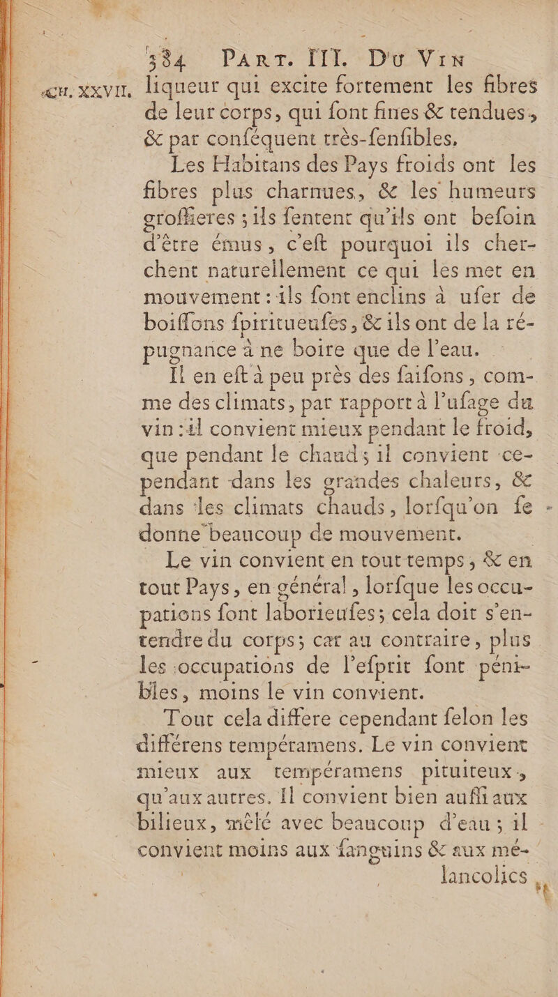 um. xxvur, liqueur qui excite fortement les fibres de leur corps, qui font fines &amp; tendues, &amp; par conféquent très-fenfibles, Les Habitans des Pays froids ont les fibres plus charnues, &amp; les humeurs groffieres ; 1ls fentent qu’ils ont befoin d’être émus, c'eft pourquoi ils cher- chent naturellement ce qui les met en mouvement : 1ls font enclins à ufer de boiffons fpiritueufes, &amp; 1ls ont de la ré- pugnance à ne boire que de l’eau. Il en eft à peu près des faifons , com- me des climats, par rapport l’ufage du vin :£l convient mieux pendant le froid, que pendant le chauds il convient ‘ce- pendant dans les grandes chaleurs, &amp; dans les climats chauds, lorfqu’on fe - donne beaucoup de mouvement. | _ Le vin convient en touttemps, &amp; en tout Pays, en général! , lorfque les occu- pations font laborieufes; cela doit s’en- tendre du corps; car au contraire, plus &lt; les occupations de l’efprit font péni- bles, moins le vin convient. $ Tout cela differe cependant felon les différens tempéramens. Le vin convient mieux aux tempéramens pituiteux qu'aux autres. Il convient bien aufi aux bilieux, mêlé avec beaucoup d’eau ; il - convient moins aux fanguins &amp; aux mé- | Jancolics |