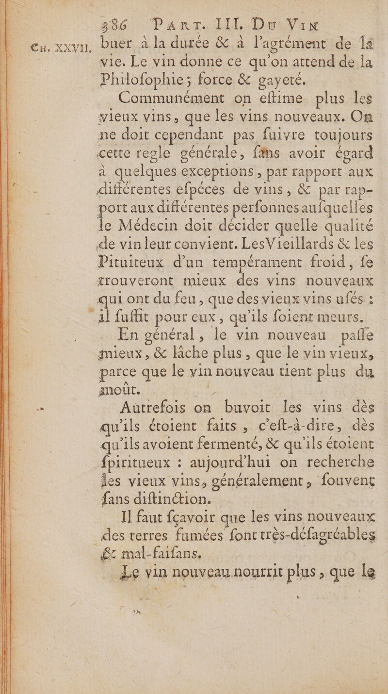 eu, xxvu, buer à la durée &amp; à l'agrément de 14 | vie. Le vin donne ce qu’on attend de la _Philofophie; force &amp; gayeté. Communément on eftime plus les vieux vins, que les vins nouveaux. On ne doit cependant pas fuivre toujours cette regle générale, fäns avoir égard à quelques exceptions , par rapport aux ; différentes efpéces de vins, &amp; par rap- port aux différentes perfonnesaufquelles le Médecin doit décider quelle qualité de vin leur convient, LesVieillards &amp; les Pituiteux d’un tempérament froid, fe trouveront mieux des vins nouveaux qui ont du feu , que des vieux vins ufés : Al fuffit pour eux, qu’ils foient meurs. En général, le vin nouveau pale mieux, &amp; Riche plus, que le vin vieux, parce que le vin nouveau tient plus du amour. mie | 2 Autrefois on buvoit les vins dès qu'ils étoient faits , c'eft-à-dire, dès qu’ils avoient fermenté, &amp; qu'ils étoient fpiritueux : aujourd'hui on recherche _ les vieux vins, généralement, fouveng fans diftinétion. I] faut fçavoir que les vins nouveaux des terres fumées font très-défagréables £: mal-faifans. + Le vin nouveau nourrit plus, que le &lt;&gt; F he