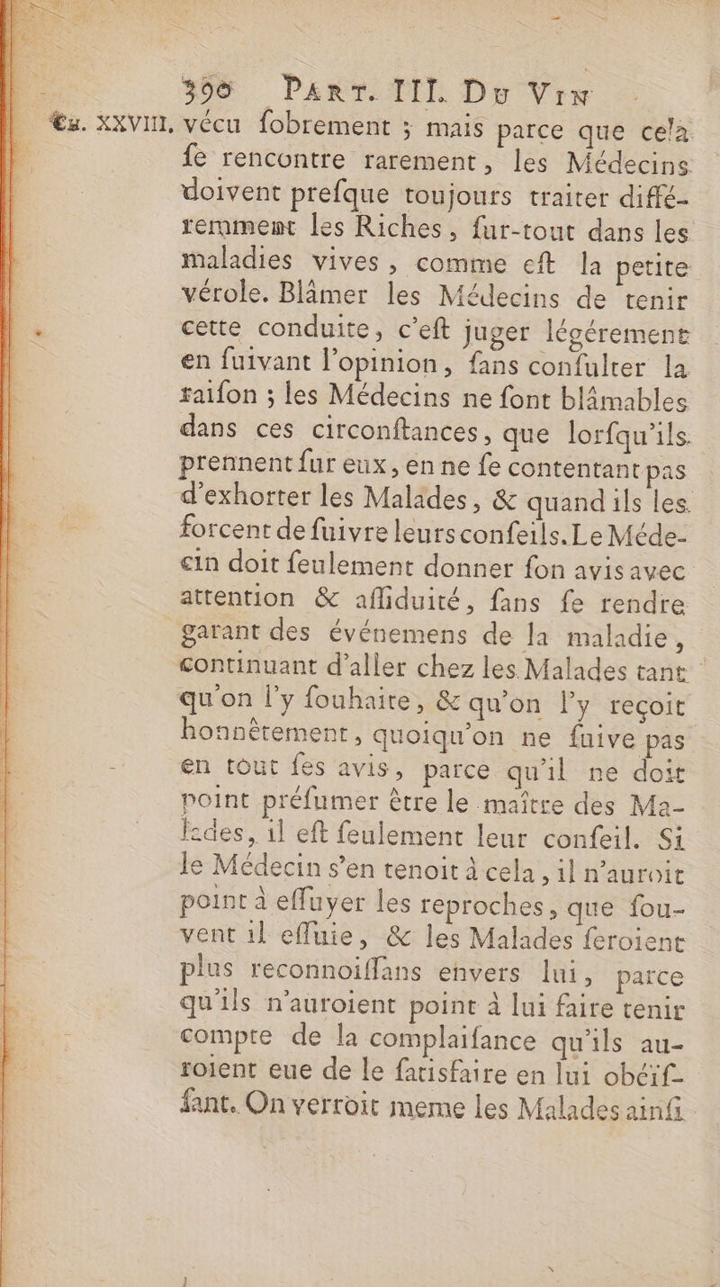 _ Æ€z. XXVI, vécu fobrement ; mais parce que cela | fe rencontre rarement, les Médecins doivent prefque toujours traiter diffé- remmemt les Riches, fur-tout dans les maladies vives, comme ef Ja petite vérole. Blämer les Médecins de tenir 1 cette conduite, c’eft Juger légérement en fuivant l'opinion, fans confulrer la raifon ; les Médecins ne font blâmables dans ces circonftances, que lorfqu’ils. prennent fur eux, en ne fe contentant pas | d’exhorter les Malides, &amp; quand ils les forcent de fuivre leursconfeils. Le Méde- cin doit feulement donner fon avisavec attention &amp; afliduité, fans fe rendre garant des événemens de la maladie, continuant d'aller chez les Malades tant qu'on l'y fouhaire, &amp; qu'on ly reçoit honnêtement, quoiqu'on ne fuive pas en tout fes avis, parce qu'il ne doit point préfumer être le maître des Ma- l:des, 1l eft feulement leur confeil. Si Je Médecin s’en tenoit À cela, il n'auroit point à effuyer les reproches, que fou- vent 1l efluie, &amp; les Malades feroient plus reconnoiffans envers lui, parce qu'ils n’auroient point à lui faire tenir compte de la complaifance qu'ils au- roient eue de le facisfaire en lui obéif- fant. On verroit meme les Malades ainG RON TN TE Er 42 Da EL