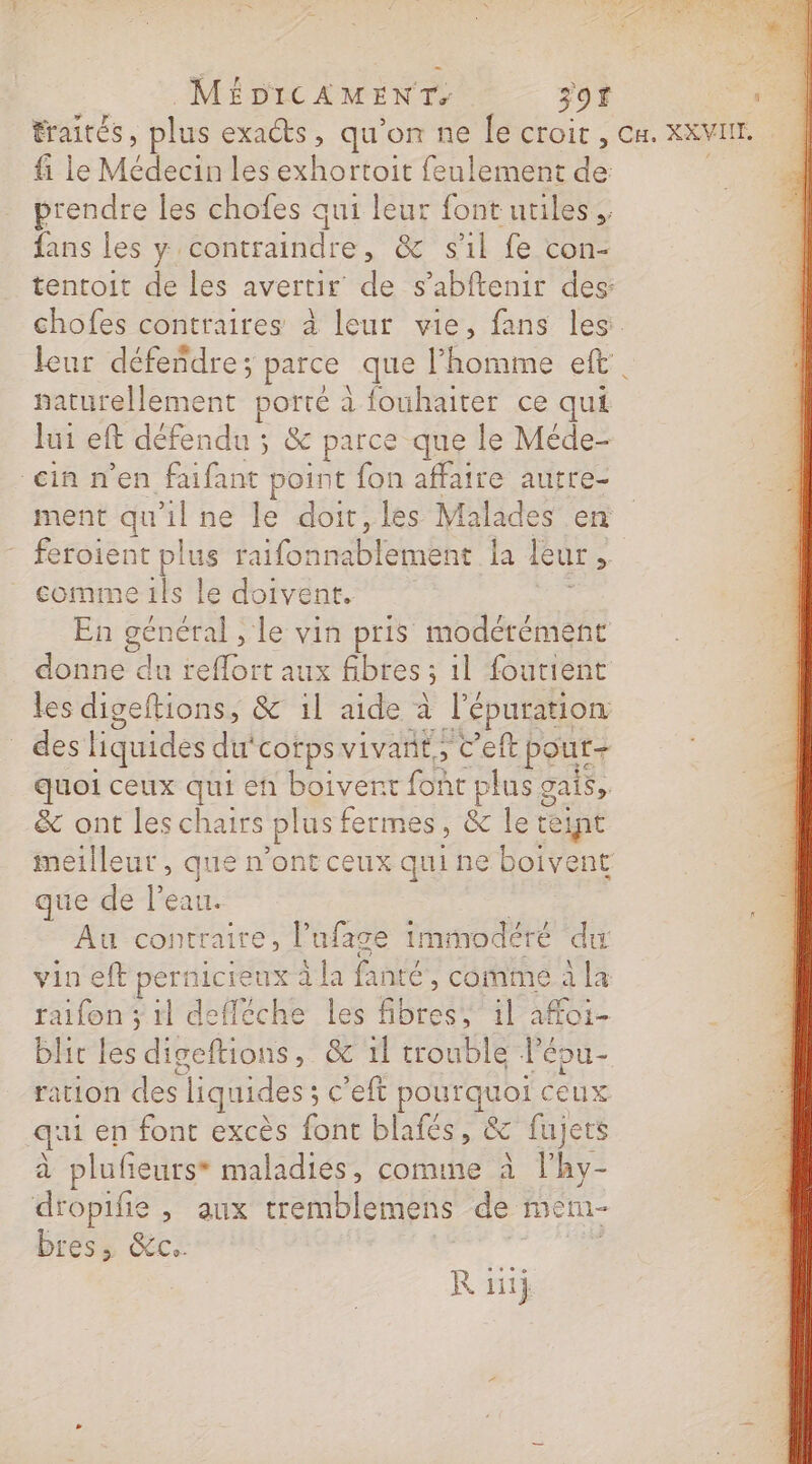 traités, plus exacts , qu on ne le CÉOIT CE XXVITE. fi le Médt les exhortoit feulement de prendre les chofes qui leur font utiles, fans les y contraindre, &amp; s'il fe con- tentoit de les avertir de s’abftenir des: chofes contraires à leur vie, fans les: leur défendre; parce que l’homme eft. naturellement porté à fouhaiter ce qui lui eft défendu : ; &amp; parce que le Méde- ein n’en faifant point fon affaire autre- ment qu'il ne le doit, les Malades en rt nee raifonnablement la leur , À comme 1ls le doivent. En nes. le vin pris modérément donne du reflort aux fibres; 5 il foutient les digeftions, &amp; il aide à l'épuration des liquides du‘corps vivant; C'eft pout+ quoi ceux qui eh boivent font plus gais &amp; ont les chairs plus fermes ; &amp; le teint meilleut , que n'ont ceux qui ne boivent que de l’eau. Au contraire, l’ufage imrmodéré du vin eft pernicieux À la fanté , comme à la raifon ; il defféche les fibres, il a#oi- blic les digeftions, &amp; 1l trouble lépu- ration des liquides c'eft pourquoi ceux qui en font excès font blafés, &amp; fujets à plufieurs* maladies, comme à l’hy- dropifie , aux tremblemens de ét bres, &amp;c.. R GE