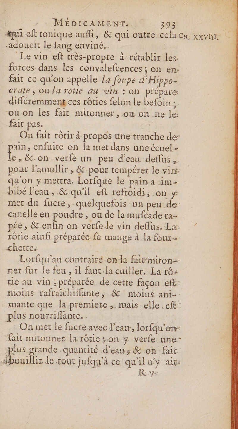 æu eft tonique aufli, &amp; qui outre.cela ca, xxvnr. ; adoucit le fang enviné.. | | Le vin eft crès-propre à rétablir les: forces dans les convalefcences ; on en. fait ce qu'on appelle Ja foupe d’'Hippo- crate, Où la rotie au vin : on prépare: différemment ces rôties felon le befoin ÿ “ou on les fait mitonner, où on ne le: fait pas. On fait rôtir à propos une tranche der pain, enfuite on la met dans une écuel- le, &amp;.on verfe un peu d'eau deflus,. pour l’amollir , &amp;. pour tempérer le vins qu'on y mettra. Lorfque le pain a im- bibé l’eau, &amp; qu'il eft refroidi, on y met.du fucre,. quelquefois un peu de: canelle en poudre , ou de la mufcade ra pée , &amp; enfin on verfele vin deflus. Lx rôtie ainfi préparée. fe mange à la four=- chette. | Lorfqu'au contrairé-on la fait-miton- ner fur le feu, il faut.la cuiller. La rôs tie au vin ,préparée de cette façon ef: moins rafraichiflante, &amp; moins ani-. mante que la premiere , mais elle .eft: plus nourriffante.. ë 46 On met le fucreavec l’eau, lorfqu’onr fait mitonner la rôtie;.on y verfe une- plus grande quantité d’eau; &amp; on fait bouillir le tout jufqu'à ce qu'il ny aix: KR.v: