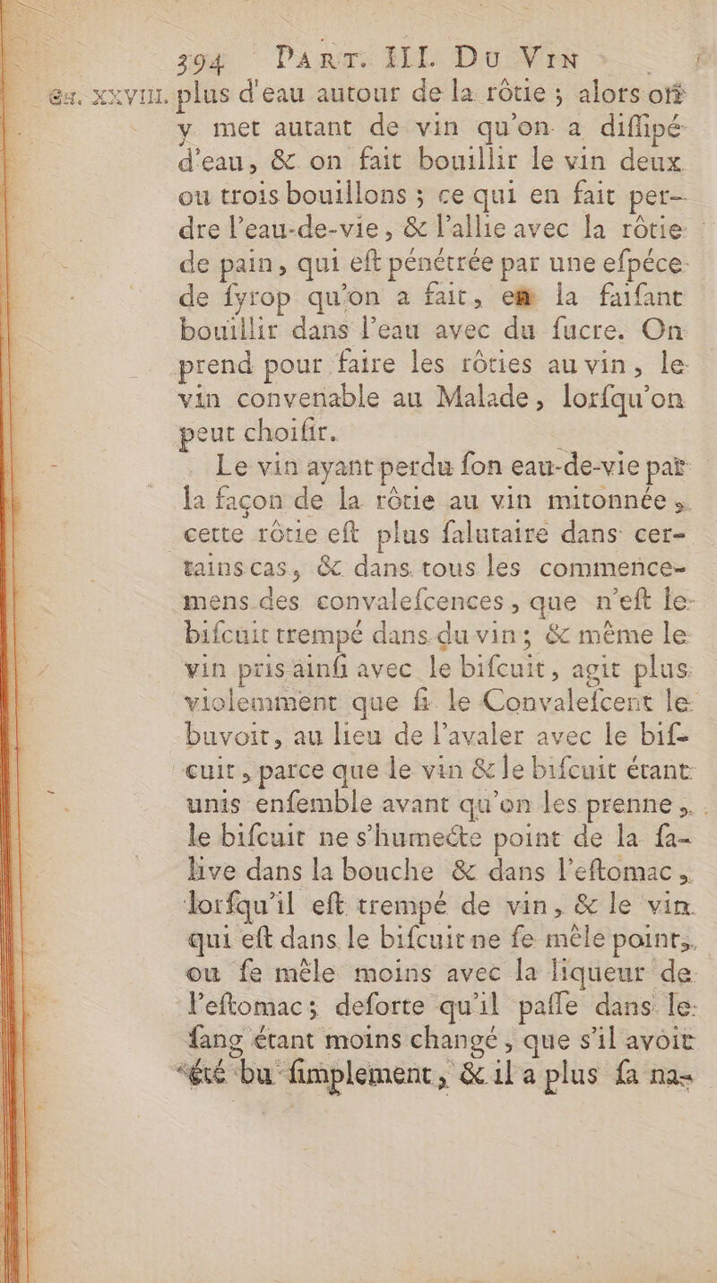 | za ‘ Pan FIL Du ME &gt;: L &amp;x. xxvux plus d'eau autour de la rôtie ; alors of met autant de vin qu'on a diflipé d'eau, &amp; on fait bouillir le vin deux ou trois boutllons ; ce qui en fait per- dre l’eau-de-vie , &amp; l’allie avec la rôtie : de pain, qui eft pénétrée par une efpéce: de fyrop qu'on a fair, em la faifant bouillir dans l’eau avec du fucre. On prend pour faire les rôties au vin, le: vin convenable au Malade, lorfqu’on peut choifir. . - . Le vin ayant perdu fon eau-de-vie par = da façon de la rôrie au vin mitonnée. cette rôtie eft plus falutaire dans cer- tainscas, &amp; dans. tous les commence- mens des convalefcences, que n’eft le- bifcuit trempé dans.du vin; &amp; même le vin pris ainf avec le bifcuit, agit plus: violemment que f. le Convalefcent le buvoit, au lieu de l’avaler avec le bife “cuit, parce que le vin &amp; le bifcuit étant unis enfemble avant qu'on les prenne... le bifcuit ne s’humecte point de la fa- Hve dans la bouche &amp; dans l’eftomac… lorfqu’il eft trempé de vin, &amp; le vin qui eft dans le bifcuitne fe mêle poinr,. ow fe mêle moins avec la liqueur de. VPeftomac; deforte qu'il pafle dans le: fang étant moins changé , que s’il avoit “été bu fimplement, &amp; il a plus fa nas