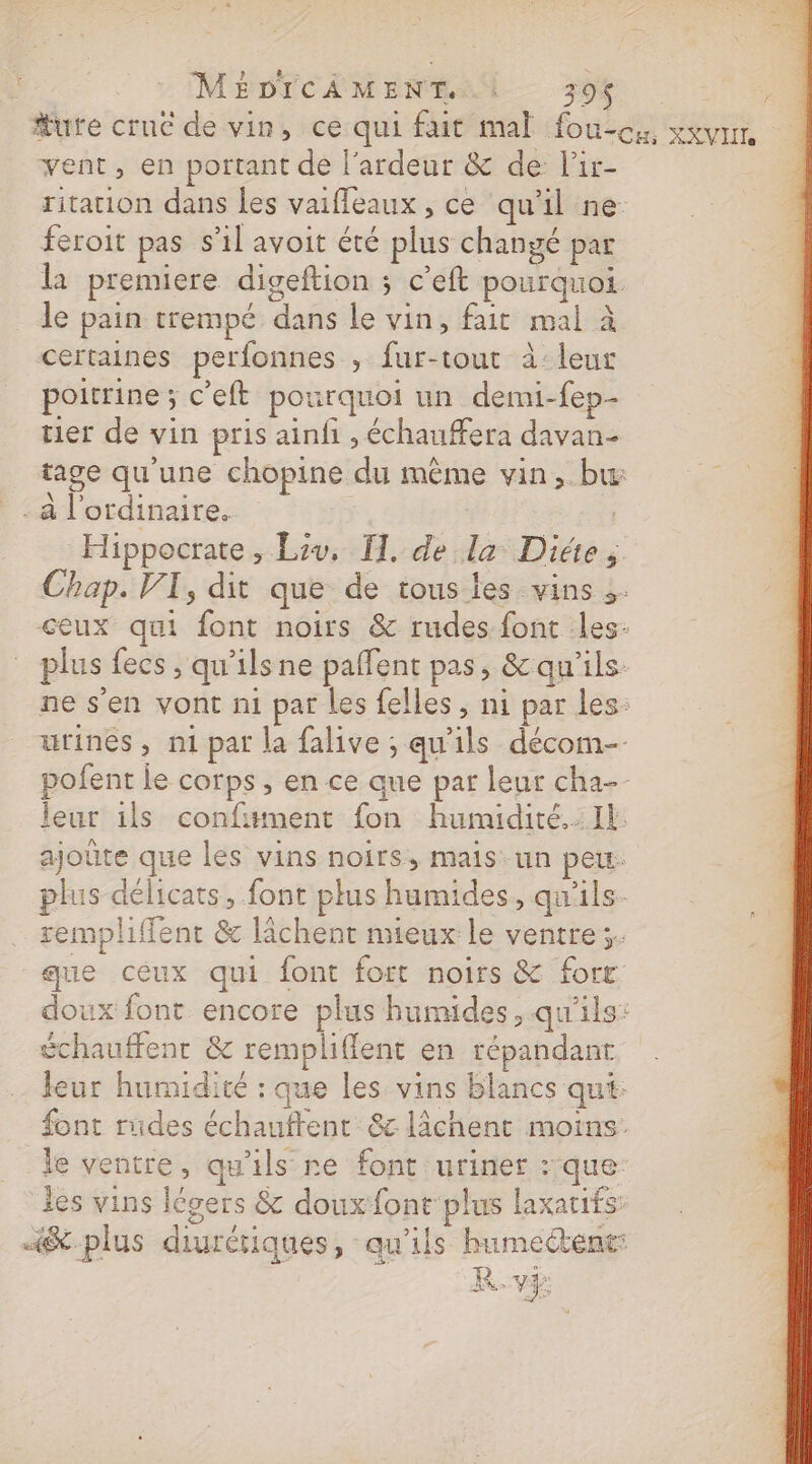 Mure cruc de vin, ce qui fait mal fou-cx, xxvrr. vent, en portant de l'ardeur &amp; de l'ir- ritation dans les vaifleaux , ce qu'il ne feroit pas s'il avoit été plus changé par la premiere digeftion ; c’eft pourquoi. le pain trempé dans le vin, fait mal à certaines perfonnes , fur-tout à:leur poitrine ; c’eft pourquoi un demi-fep-- ter de vin pris ainfi , échauffera davan- tage qu'une chopine du même vin, bæ à l'ordinaire. Hippocrate, Liv, TI. de da Diée Chap. VI, dit que de tous les vins 3. ceux qui font noirs &amp; rudes font les- plus fecs , qu'ilsne paffent pas, &amp; qu'ils: ne s'en vont ni par les felles, ni par les: urines, n1 par la falive ; qu'ils décom- pofent le corps, en ce que par leur cha leur ils confument fon humidité. Il ajoûte que les vins noirs, mais un peut plus délicats, font plus humides, qu'ils. rempliffent &amp; lâchent mieux le ventre. que ceux qui font fort noirs &amp; forr doux font encore plus humides, qu'ils: échauffenr &amp; rempliffent en répandant leur humidité : que les vins blancs qui: font rüdes échauftent&amp;c lichent moins. le ventre, qu'ils re font uriner :‘que: les vins légers &amp; doux font plus laxatifs: 4&amp;-plus diurétiques, qu'ils humectent: R.v