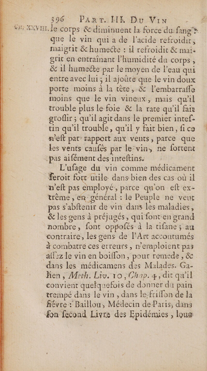 Si XXVHT, le corps &amp; diminuent la force du: fan que le vin qui a de l'acide refroidir; maigrit &amp; humecte : il refroidit &amp; mais grit en entraînant l'humidité du COFPS ; &amp; 1l humecte par le moyen de l’eau qui entre avec lui ; 1l ajoüre que le vin doux porte moins à la tête, &amp; l’embarraffe moins que Le vin vineux, mais qu'il trouble plus le foie &amp; la rate qu'il fait gtoflir ; qu'il agit dans le premier intef. tin qu'il trouble, qu'il y fait bien, fice m'eft pat: sapport aux vents, parce que les vents caufés par le-vin, ne fortent ‘pas aifément des inteftins. Q _ L'ufage du vin comme médicament feroit fort utile: dans: bien des cas-où 1! n'eft pas employé, parce qu'on eft ex- trème , em général : le Peuple ne veut pas S’abftenir de vin dans les maladies, &amp; les gens à préjugés, qui font en grand nombre, font oppofés à la tifane ; au contraire, les gens de l'Art accoutumés à combatré ces erreurs , emploient pas _&amp;f5z le vin en boiffon, pour remede , &amp; dans les médicamens des Malades. Ga- Bien, Merh. Liv. 10 , Chap. 4, dit qu'il convient quelquefois de donner di pain _ trempé dans le vin , dans le.fr1on de la fiévre: Baillou, Médecin de Paris, däns on fecond Livre des Epidénies , loue