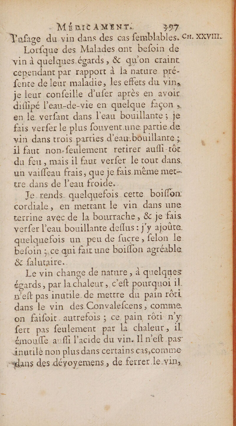 | Vafage du vin dans des cas femblables. CH. XXVIN. _ Lorfque des Malades ont befoin de vin à quelques.égards, &amp; qu'on craint cependant par rappoit à la nature pré- fente de leur maladie, les effers du vin, je leur confeille d'ufer après en avoir diflipé l’eau-de-vie en quelque façon , en le verfant dans l’eau bouillante ; je fais verfer le plus fouvent une partie de vin dans trois. parties d’eau:bôuillante ;. il Aut non-feulement retirer aufli-tôt du feu , mais il faur verfer le tout dans. un vaifleau frais, que je fais.mème met tre dans de l’eau froide. Je. rends. quelquefois cette boiffon: cordiale, en mettant le vin dans une terrine avec de la bourrache, &amp; je fais = verfer l’eau bouillante deflus: j'y ajoûte. quelquefois un peu de fucre , felon le befoin ;.ce qui fair une boiflon agréable &amp; falutaire. | Le vin change de nature, à quelques égards, par lachaleur, c’eft pourquoi 1l. n'eft pas inutile. de mettre du pain rôti dans le vin des Convalefcens, comme. on faifoir. autrefois ; ce. pain rôti n'y fert pas feulement par la chaleur. 1l émoulfe auffi l'acide du vin. Il n'eft pas Anutilé non plusdans certains cas,comme dans des déyoyemens, de ferrer.le-vin,