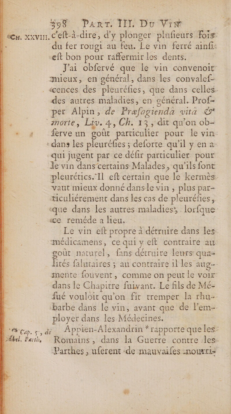 L S90 Pak TE DO VTT | een. xxvu. C'elt-à-dire, d'y plonger: piufieurs org | “du fer rougi au feu. Le vin ferré ainfi: -eft bon pour raffermir les dents. J'ai obfervé que le vin convenoit- mieux, en général, dans les convalef- . «cences des pleurélies, que dans celles des autres maladies, en général. Prof- l. per Alpin, de Prefogienda vita &amp; PO norte, Lis. 4) Ch. 13, dit qu'on ob- D « s frveun goût particulier pour le vin: : dans les pleuréfies ; deforte qu'il y en 2 “qui jugent par ce défir particulier pour … le vin dire certains Malades, qu'ils font pleurétics. Il eft certain que le kermèés: vaut mieux donné dans le vin , plus par- ticuliérement dans les cas de pleuréfies, «que dans les autres maladies’ lorfque ice reméde a heu, Le vin eft propre à détruire dans Les “médicamens, cequiyeft contraire au goût naturel, fans dard leurs: qua lités. DR nee ÿ au contraire il les aug. mente fouvent, comme on peut le voir dans le Ch lapitre fuivant. Le fils de Mé- fué vouloit qu'on fit tremper la rhu- barbe dans le vin, avant que de l’em-- ployer dans les Médecines. | cp, +, dé Appien-Alexandrin * rapporte que les: él, Path, Romains, dans la Guerre contre :les- | Parthes , uferent ‘de mauvaifes nourris