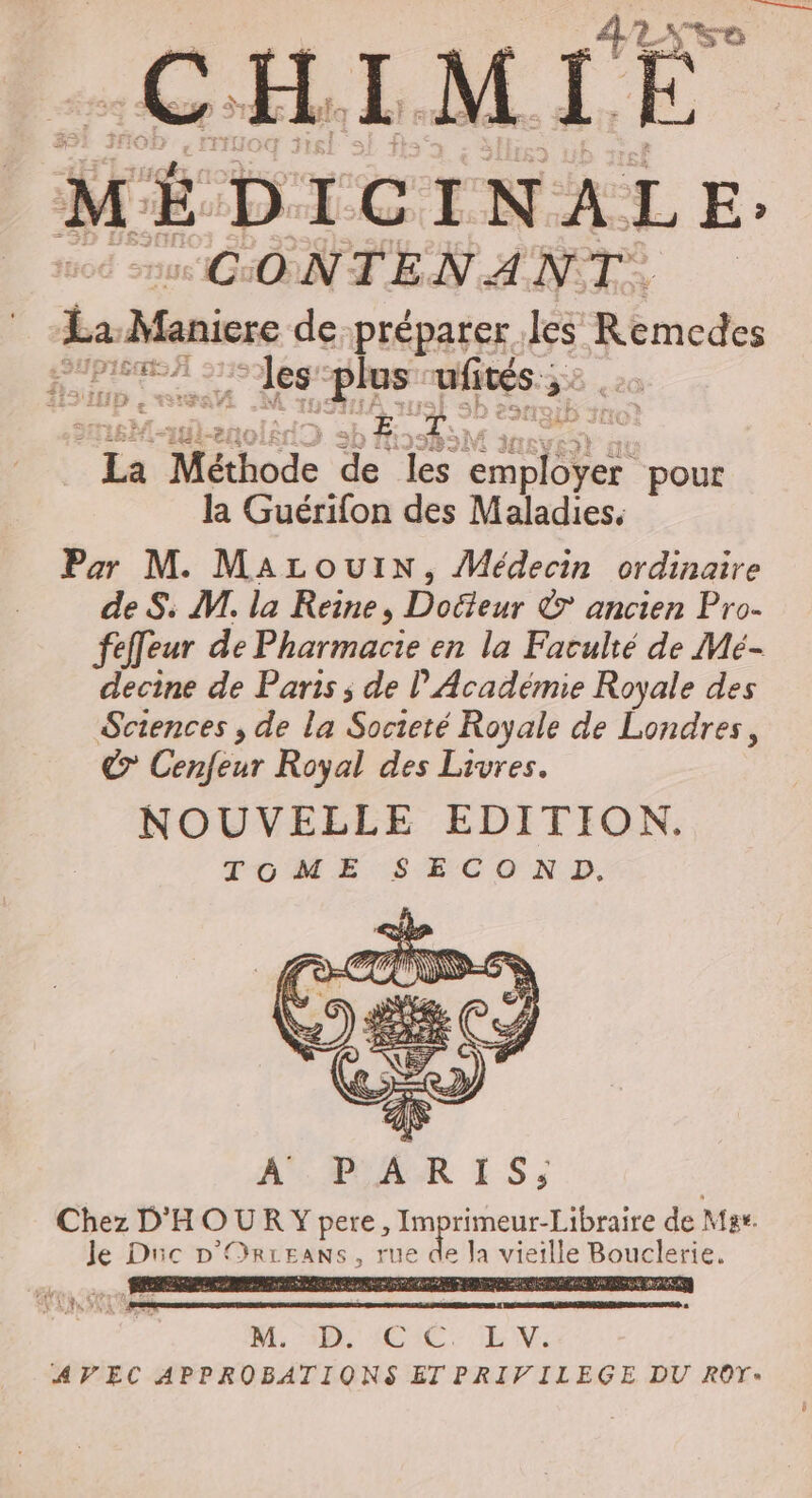 M DICINALE: CGONTEN ANT La Manicre de-préparer be Remcdes les plus ufités ; &gt; La Méthode de les pe ae pour la Guérifon des Maladies. Par M. MacouiIN, Médecin ordinaire de S: VI. la Reine, Docteur &amp; ancien Pro- fefeur de Pharmacie en la Faculté de Mé- decine de Paris ; de l’Académie Royale des Sciences ; de la Societé Royale de Londres, &amp; Confiur Royal des Livres. NOUVELLE EDITION. TOME SE CO ND, 4 HET is: À PAR 1 5: Chez D'HOURY pere, Im pere de Mar. Je Di Cm /ORLE EANS, rue de la vieille Bouclerie. AE SET = ls A SC CIN: AVEC APPROBATIQONS ETPRIVILEGE DU ROYT»
