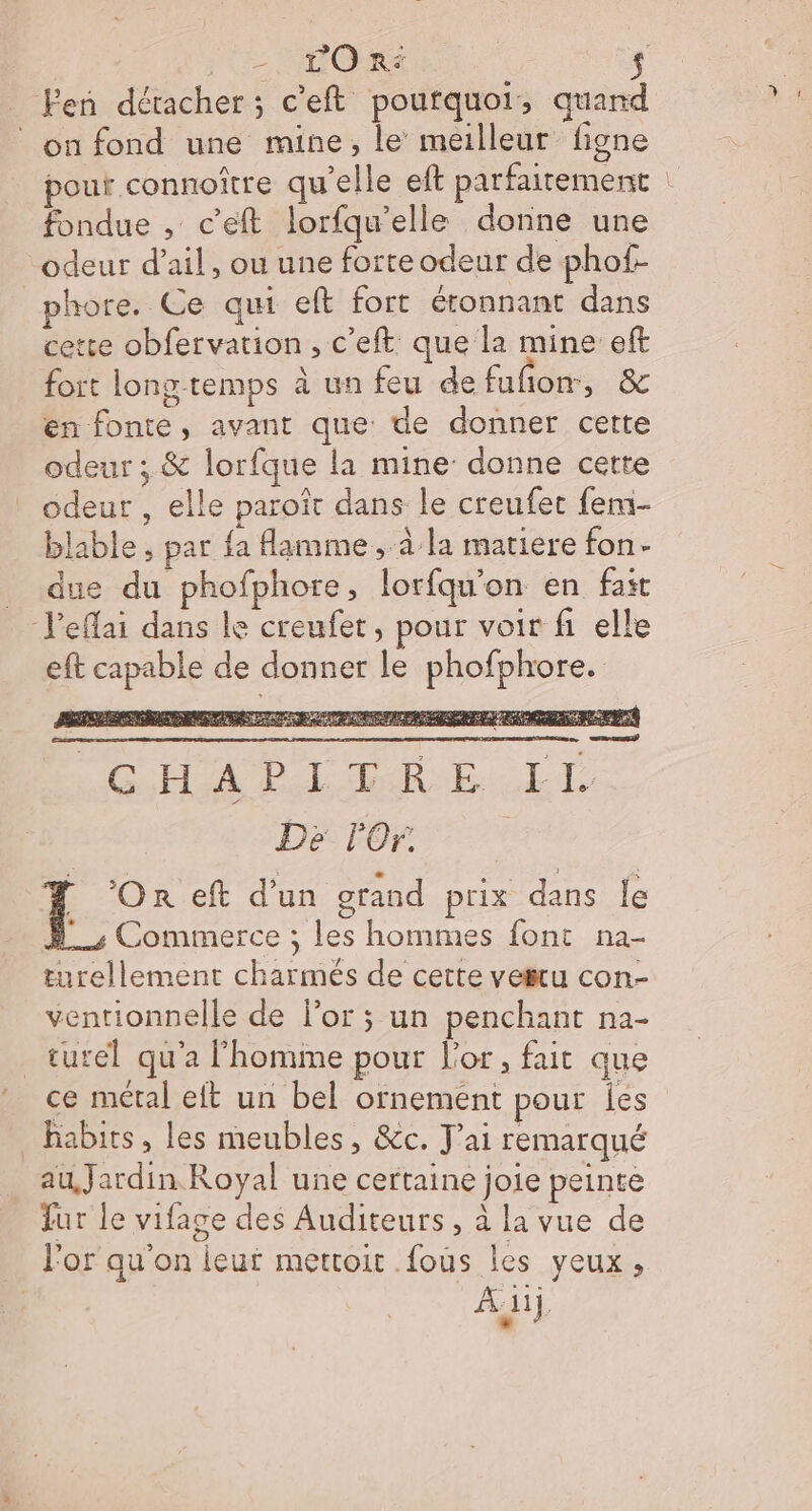L'O r° $ Fen déracher ; c'eft poufquot ; quand on fond une mine, le meilleur figne pour connoître qu'elle eft parfaitement : fondue , c'eft lorfqu’elle donne une odeur d'ail, ou une forte odeur de phof- phore. Ce qui eft fort éronnant dans cette obfervation , c’eft que la mine eft fort long temps à un feu de fuñon, &amp; en fonte, avant que de donner cette odeur ; &amp; lorfque la mine donne cette odeur , elle paroït dans le creufet femi- blable , par fa flamme , à la matiere fon- due du phofphore, lorfqu'on en fait J'eflai dans le creufet, pour voir fi elle eft capable de donner le phofphore. , ut r SAISENT LE AD EURE He Hs DUMONT à “ DeprMEr RE NS TENUE HEALDES à AS RN PMORR EP G,HAA PL ER EE TL Dé lOr  *Onr eft d’un grand prix dans le = Commerce ; les hommes font na- turellement charmés de cette vesru con- ventionnelle de or ; un penchant na- turel qu'a l’homme pour l'or, fait que ce métal eft un bel ornement pour ies habits, les meubles, &amp;c. J'ai remarqué au Jardin Royal une certaine joie peinte fur le vifage des Auditeurs, à la vue de l'or qu'on ieut mettoit .fous les yeux, À:iij, *