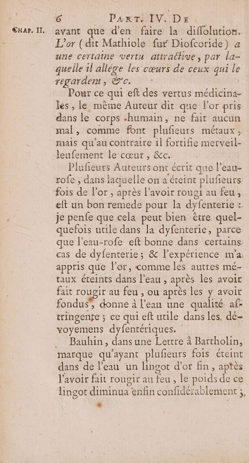 €xar. IL. avant que d'en faire la diflolution. L'or ( dit Mathiole fur Diofcoride) a une certaine vertu attrachive, par la- quelle 1l allége les cœurs de ceux qui le regardent, Êc.. Pour ce qui eft des vertus médicina- les , le même Auteur dit que For pris dans le corps «humain, ne fait aucun mal, comme font plufieurs métaux. mais qu'au contraire 1] fortifie merveil- leufement le cœur, &amp;c. | Plufieuts Auteurs ont écrit que l’eau- rofe , dans laquelle on a teint plufieurs fois de l'or , après l’avoir roug1 au feu, eft un bon remede pour la dyfenterie : je penfe que cela peut bien être quel- quefois utile dans la dyfenterie, parce que l’eau-rofe eft bonne dans certains cas de dyfenterie; &amp; l'expérience m'a. appris que l’or , comme les auttes mé- taux Cteints dans l’eau , après les avoir fair rougir au feu , ou après les y avoir fondus”, donne à l’ean une qualité af- tringenre ; ce qui eft utile dans les. dé- voyemens dyfentériques. __ Bauhin, dans une Lettre à Bartholin, marque qu'ayant plufieurs fois éteint dans de l’eau un lingot d’or fin, aptès lavoir fait rougir au feu , le poids de ce lingot diminua enfin confidérablement ;, L)