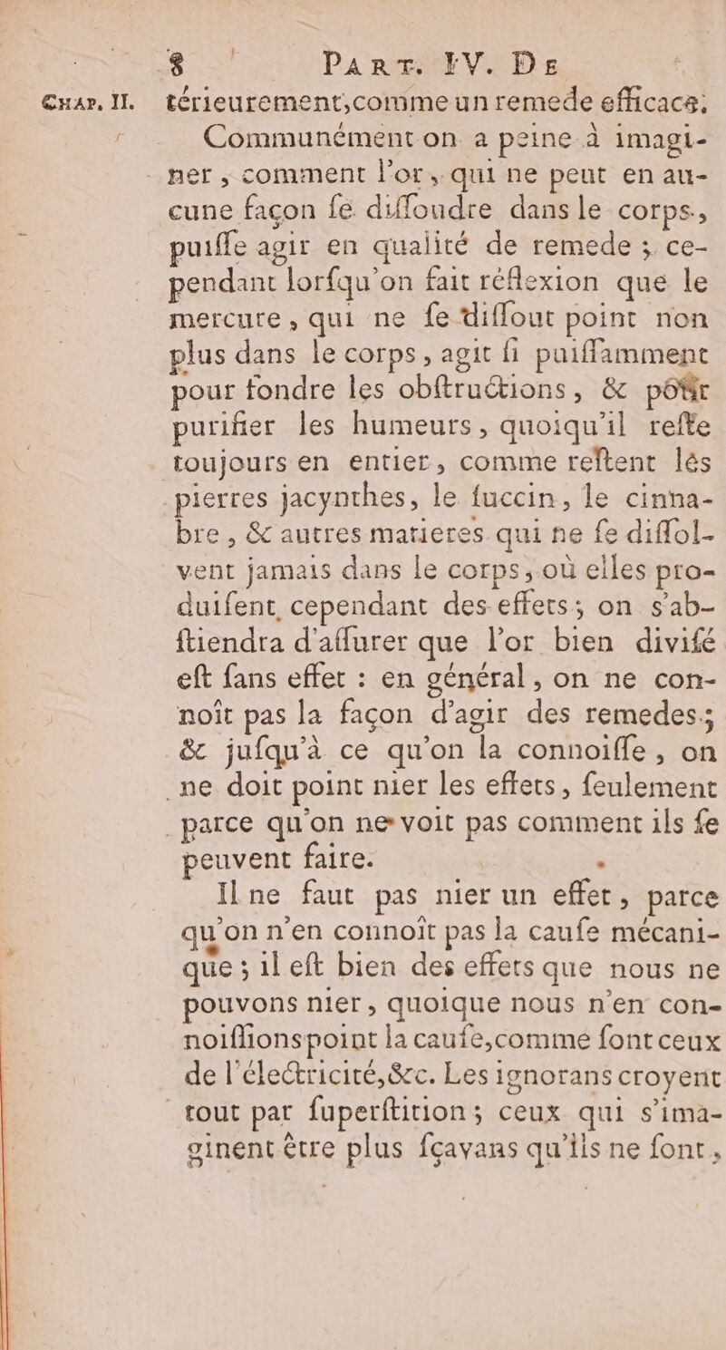 * PNA Part. FEV. DE Communément on a peine à imagi- cune facon fe difloudre dans le corps, puiffe agir en qualité de remede ; ce- pendant lorfqu'on fait réflexion que le mercure , qui ne fe diffout point non plus dans le corps, agit fi puiffamment pour fondre Îles obftructions, &amp; pôtr purifier les humeurs, quoiqu'il refte toujours en entier, comme reftent lés pierres jacynthes, le fuccin, le cinna- bre, &amp; autres matieres qui ne fe diffol- vent jamais dans le corps, où elles pro- duifent cependant des effets; on s’ab- ftiendra d'affurer que l'or bien divifé eft fans effet : en général, on ne con- noît pas la façon d'agir des remedes:; &amp; jufqu'à ce qu'on la connoifle, on peuvent faire. à Ilne faut pas nier un effet, parce quonn'en connoît pas la caufe mécani- que ; ileft bien des effets que nous ne pouvons nier, quoique nous n’en con- noiflionspoint la caufe,comme font ceux de l'électricité, &amp;c. Les ignorans croyent tout par fuperftition; ceux qui s’ima- oinentêtre plus fçavans qu'ils ne font,