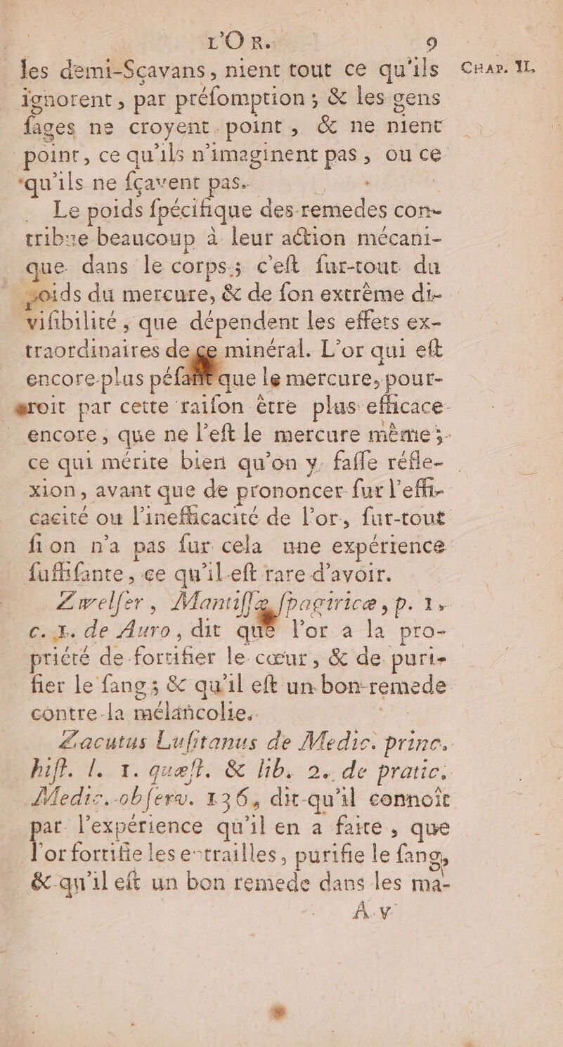 les demi-Sçavans, nient tout ce qu'ils C#ar. 11. ignorent, par préfomption ; &amp; les sens fige ne Croyent point ; &amp; ne Did point, ce qu'1l5 n'imaginent pas, ou ce ‘qu'ils ne fçavent pas. . Le poids fpécifique d des remedes con- tribue beaucoup à leur action mécani- que dans le corps:; c'eft fur-tout du soids du mercure, &amp; de fon extrème di- Mbilite: que + dre les effets ex- ARE dege minéral. L'or qui eft encore plus péfai que | le mercure, pour- æroit par cette raifon être plus: efficace encore, que ne l’eft le mercure mème;- ce qui mérite bien qu’on y. fafle réfle- xion avant que de prononcer fur l’effi- cacité ou l’'inefhicacite de l'or, fur-tout fion n'a pas fur cela une expérience fufhfainte, ce qu'il-eft rare d’avoir. Lwelfer, Mannflg fpagirice, p. 1, c.x. de Auro, dit que l'or à la pro- priére de. Éuthee le cœur , &amp; de purt- fier le fangs &amp; qu'il eft un bon: remede contre-la clos Zacutus Lufitanus de Medic. prince. hift. L. 1. quelt. &amp; lib. 2. de prarie, Medis. obfer. 136, dx-qu'il connoit par l'expérience qu'il en a faire , que J'orforrifielese-trailles, purifie le fans, &amp;-qu'il eft un bon remede dans les ma- ÂÀ.v