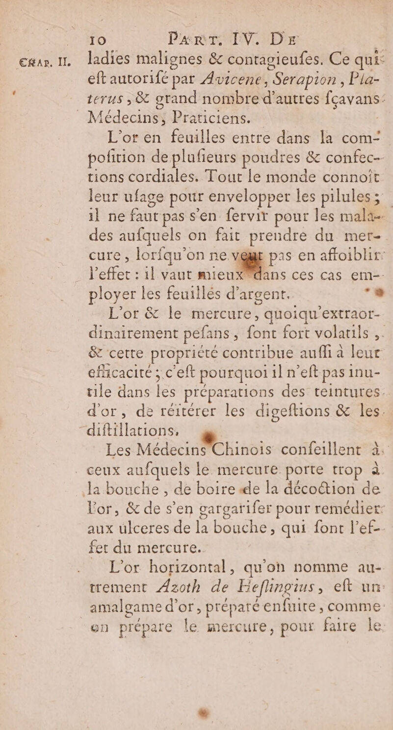 exar. 1 Jadies malignes &amp; contagieufes. Ce qui: eft autorifé par Awscene, Serapion, Pla- terus , &amp; grand nombre d’autres fçavans: _ Médecins, Praticiens. | L'or en feuilles entre dans la com- polition de plufieurs poudres &amp; confec-- tions cordiales. Tout Le monde connoît leur ufage pour envelopper les pilules; il ne faut pas s'en fervir pour les mala- des aufquels on fait prendre du mer- cure, lorfqu'on ne vegr pas en affoiblir l'effet : il vaut mien en ces Cas em-- ployer les feuillés d'argent. . L'or &amp; le mercure, quoiqu’extraor- dinairement pefans ; font fort volatils ;. &amp; cette propriété contribue auffi à leur efficacité ; c'eft pourquoi il n’eft pas inu- tile dans les préparations des teintures. d'or, de réitérer les digeftions &amp; les. diftillations, Les Médecins Chinois confeillent à. . ceux aufquels le mercure porte trop à Ja bouche , de boire «4e la décoction de Vor, &amp; de s’en gargarifer pour remédier aux ulceres de la bouche, qui font l’ef-. fet du mercure. _ L'or horizontal, qu'on nomme au- trement Azoth de Keflhingius, eft un: amalgame d’or, préparé enfuire , comme: on prépare le mercure, pour faire le