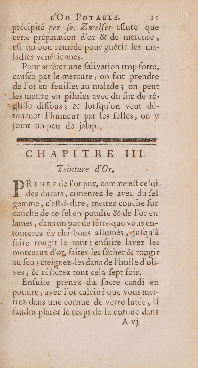 | HOR POTAMLE,. Sr précipité per fe. Zwelfer aflute que cette préparation d'or &amp; de mercure, eft un bon remede pour guérir les ima- ladies vénériennes. Pour arrêter une falivation trop forte, caufce par le mercure, on fait prendre de l'or en feuilles au malade; on peut * les mettre en pilules avec du fuc de ré- sghfle diffous; &amp; lorfqu'on veut dé- -tourner l'humeur par les felles, on y _joint un peu de jalap.. ÉCHAPPER £ FOE Teinture d'Or. RENE zdel'orpur, comme‘eft celui. H des ducats, cimentez-le avec du fel: _gemme, c'eft-à-dire, mettez couche fur couche de ce felen poudre &amp;:.de l'or en lames , dans un pot de rérreque vous en- tourerez de charbons allumés ,sjufqu’à faire rougir le tour : enfuite lavez les morceaux d’or, faites-les fécher &amp; rougir au feu ; éretgnez-les dans de l'huile d’oli- ves , &amp; réitérez tout cela fept fois. Enfuite prenez du fucre candi en poudre, avec l'or calciné que vous met- trez dans une cornue de verre lutée, il faudra placer Le corps de la cornue dans | À:v} æ