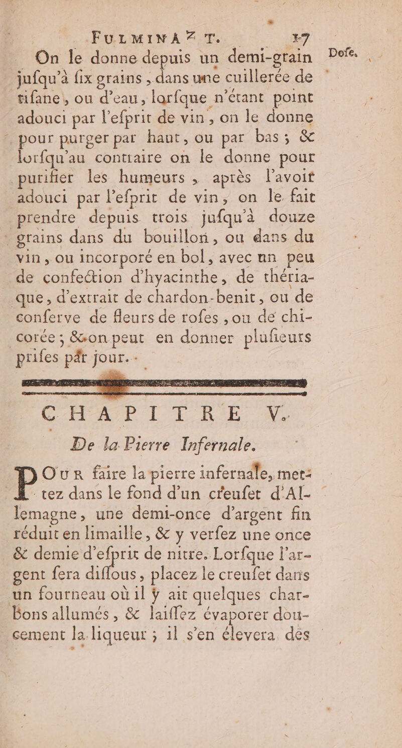 \ Li FULMINAZT.. E7 jufqu’à à fix grains ; dans une cuillerée de : tifane, ou d’eau, larfque n'étant point lorfqu'au conttaire on le donne pour urifier les humeurs ; après l’avoif adouci par l'efprit de vin, on le fait prendre depuis trois jufqu'à douze vin, ou incorporé en bol, avec nn peu de confection ac ne. de théria- conferve de fleurs de rofes ,ou de chi- corée ; Son peut en donner plufieurs CHAPITRE Y. De la Pierre Infernale. tez dans le fond d’un creufet d’Al- lemagne, une demi-once d'argent fin réduit en Himaille, &amp; y verfez une once &amp; demie d’efpris de nitre. Lorfque lar- gent fera diffus, placez | le creufet daris un fourneau où il ÿ ait quelques char- sement la liqueur ; il s’en élevera des