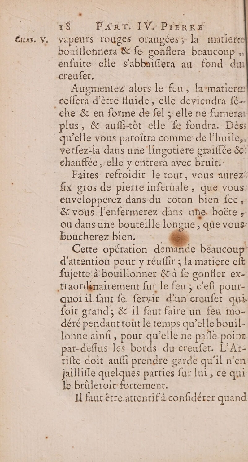 CHAT, V. « vapeurs rouges orangées ; la matierce] bouiilonnera &amp; fe gonfiera beaucoup ;, enfuite elle s’abbaiflera au fond du creufet. Augmentez alors le feu, la-matiere ceflera d’être Auide , elle deviendra {é-- plus, &amp; auflitot elle fe fondra. Dès verfez-la dans une lingotiere graiflée &amp;: chauffée ,-elle y entrera avec bruit: Faites refroidir le tout, vous aurez: fix gros de pierre infernale , que vous: envelopperez dans du coton bien fec; &amp; vous l’enfermerez dans uhe. boëte ;: ou dans une bouteille longue, que vous: boucherez bien. LE: Cette opération demande beaucoup d'attention pour y réuflir ; la matiere eft: fujette à bouillonner &amp; à fe gonfler ex- traordgnairement fur le feu ; c’eft pour- quoi il faut fe fervir d’un creufet aux foit grand; &amp; il faut faire un feu mo- déré pendant roût le temps qu’elle bouil- lonne ainfi, pour qu’elle ne paffe point. par-deflus les bords du creufer. L’Ar- tifte doit aufli prendre garde qu’il n’en jaillifle quelques parties fur lui, ce qui le brüleroit: fortement. H faut étre attentifà confidérer quand