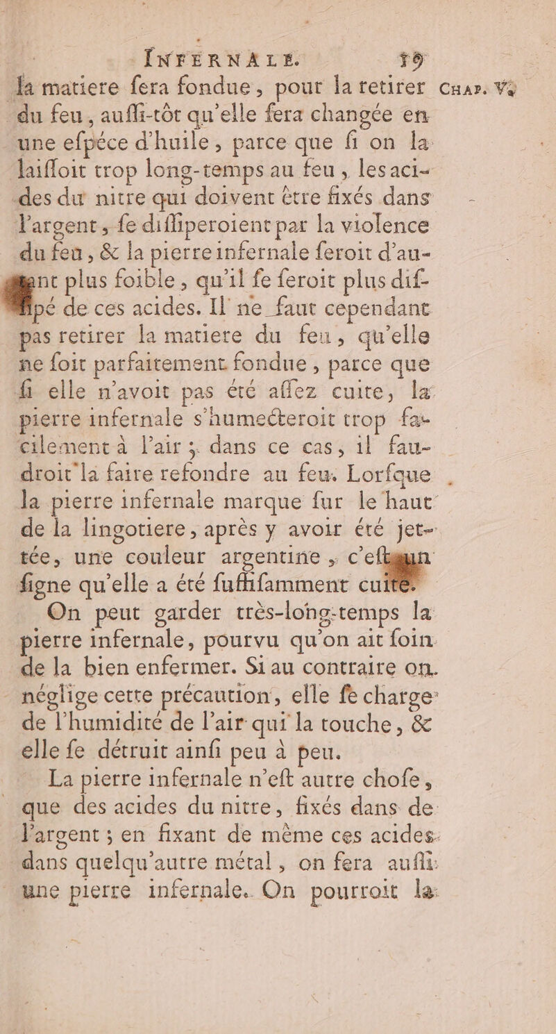 # ÎNFERNALE. D] fa matiere fera fondue, pour la retirer car. Va du feu, aufli-tôt qu'elle fera changée en une efpéce d'huile, parce que fi on la laifloit trop long-temps au feu , lesaci- des dur nitre qui doivent être fixés dans - Vargent, fe diffiperoient par la violence du feu , &amp; la pierre infernale feroit d’au- | plus foible , qu’il fe feroit plus dif- Apé de ces acides. Il ne faut cependant pas retirer la matiere du feu, qu’elle ne foit parfaitement fondue , parce que fi elle m'avoit pas été affez cuite, la pierre infernale s’aumecteroit trop fac cilement à l'air x dans ce cas, il fau- droit la faire refondre au feu. Lorfque la pierre infernale marque fur le‘haut de la lingotiere , après y avoir été jet- figne qu'elle a été fufhfamment cuite On peut garder très-lohg-temps la pierre infernale, pourvu qu'on ait foin de la bien enfermer. Si au contraire on. - néglige certe précaution, elle fe charge: de l'humidité de l'air qui la touche, &amp; elle fe détruit ainfi peu à peu. La pierre infernale n’eft autre chofe, que des acides du nitre, fixés dans de Vargent ; en fixant de même ces acides. dans quelqu'autre métal, on fera aufñli: une pierre infernale. On pourroit la: “