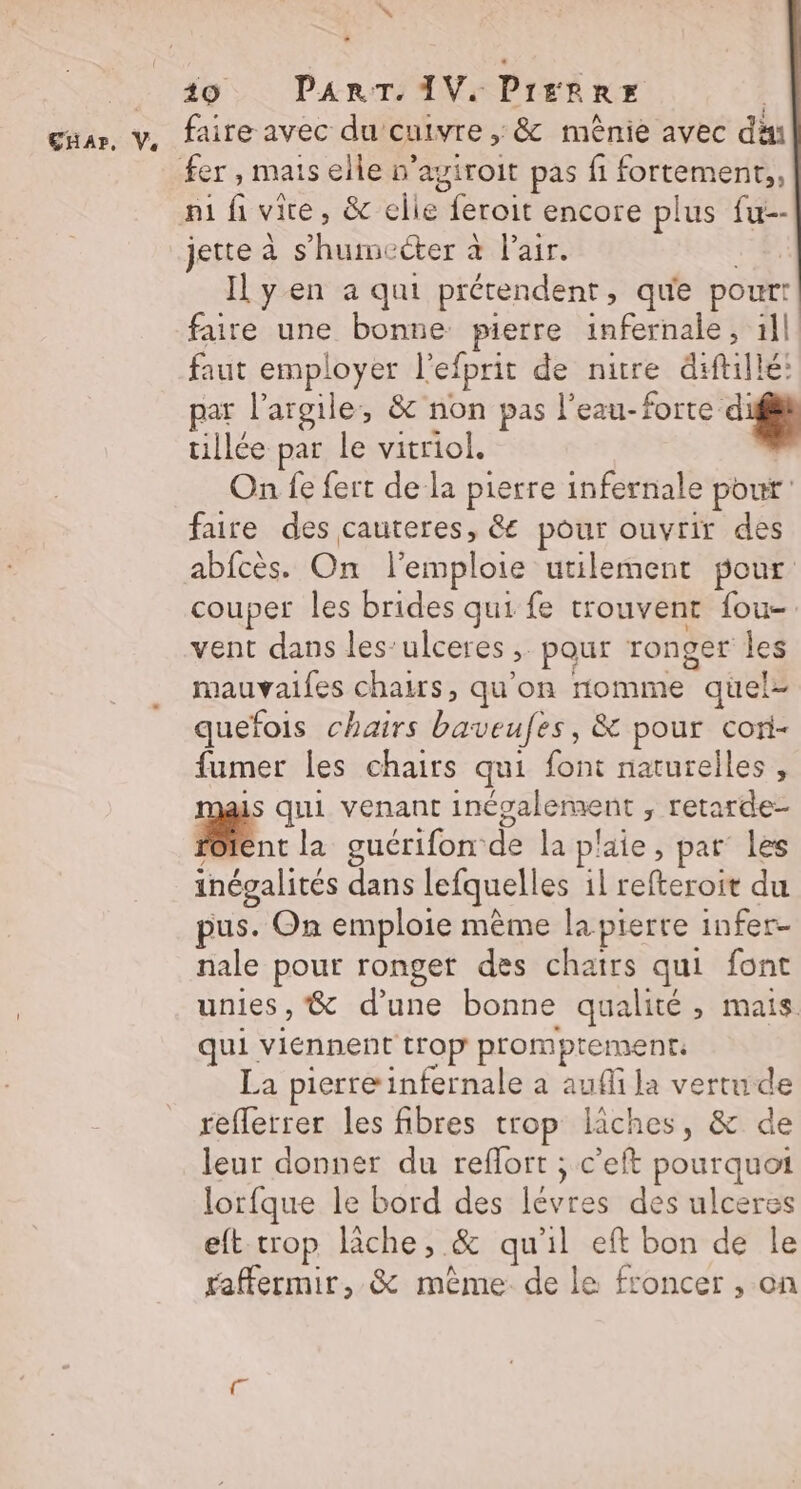. 40 PART. IV. Pierre | faire avec du cuivre , &amp; mênie avec dan ni fi vite, &amp; elle feroit encore plus fu-- jette à s’humcéter à Pair. ni: Il yen a qui prétendent, que pourr faire une bonne pierre infernale, 1ll faut employer l'efprit de nuire diftillé: par l'argile, &amp; non pas LRO tillée par le vitriol. On fe fert de la pierre infernale pour faire des cauteres, &amp; pour ouvrir des abfcès. On l'emploie utilement pour couper les brides qui fe trouvent fou-. vent dans les’ulceres , pour ronger les mauvaifes chairs, qu'on nomme quel quefois chairs baveufes, &amp; pour cori- fumer les chairs qui font naturelles, is qui venant inépalement , retarde- FR la guérifon de la plaie, par les inégalités dans lefquelles il refteroit du pus. On emploie mème la pierre infer- nale pour ronget des chatrs qui font unies, &amp; d’une bonne qualité , mais qui viennent trop promptements La pierre infernale a aufi la vertu de reflerrer les fibres trop lâches, &amp; de leur donner du reffort ; c’eft pourquoi lorfque le bord des lévres des ulceres eft- crop lâche, &amp; qu'il eft bon de le raffermir, &amp; même de le froncer , on
