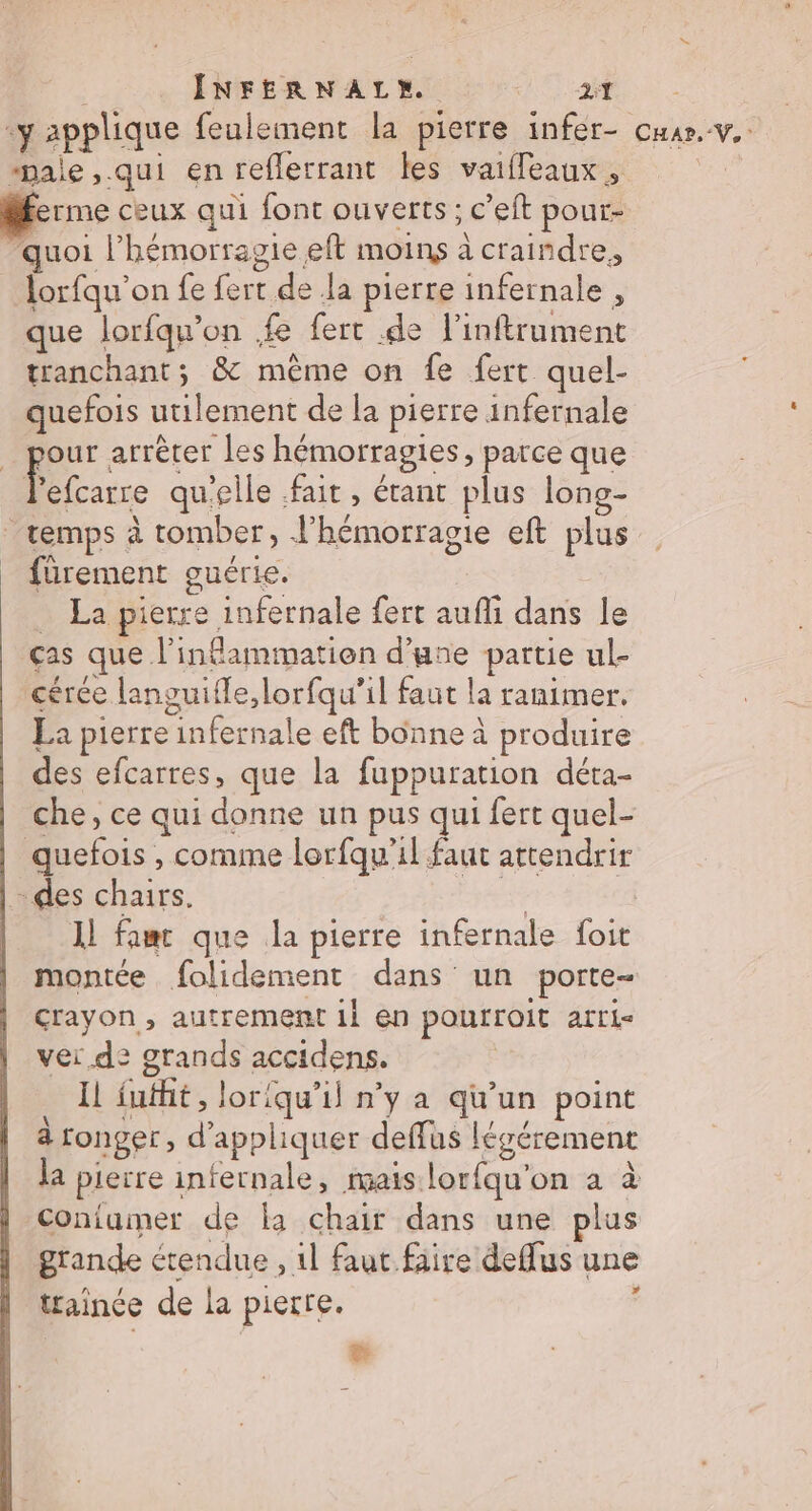 ‘y applique feulement la pierre infer- cuar.v.. male ,.qui en reflerrant les vaiffeauxs, ferme ceux qui font ouverts ; c’eft pour- quoi l’hémorragie eft moins à craindre, lorfqu’on fe fert de la pierre infernale , que lorfqu’on fe fert .de l’inftrument tranchant; &amp; mème on fe fert quel- quefois utilement de la pierre infernale _ pour arrêter les hémorragies, parce que 0 qu'elle fait, étant plus long- temps à tomber, J’hémorragie eft plus fürement guérie. _ La pierre infernale fert aufli dans le ças que l'inflammation d’une partie ul- cérée languifle,lorfqu’il faut la ranimer. La pierre infernale eft bonne à produire des efcarres, que la fuppuration déta- che, ce qui donne un pus qui fert quel- quefois , comme lorfqu'il faut attendrir -des chairs. #t Il fac que la pierre infernale foit montée folidement dans un porte- crayon , autrement il en pourroit arti vei de grands accidens. | Il fufht, loriqu’il n’y a qu’un point à ronger, d'appliquer deffus léyérement la pierre infernale, mais lorfqu'on a à Coniumer de fa chair dans une plus grande étendue , 1l faut fiire deffus une trainée de La pierre. : &amp;