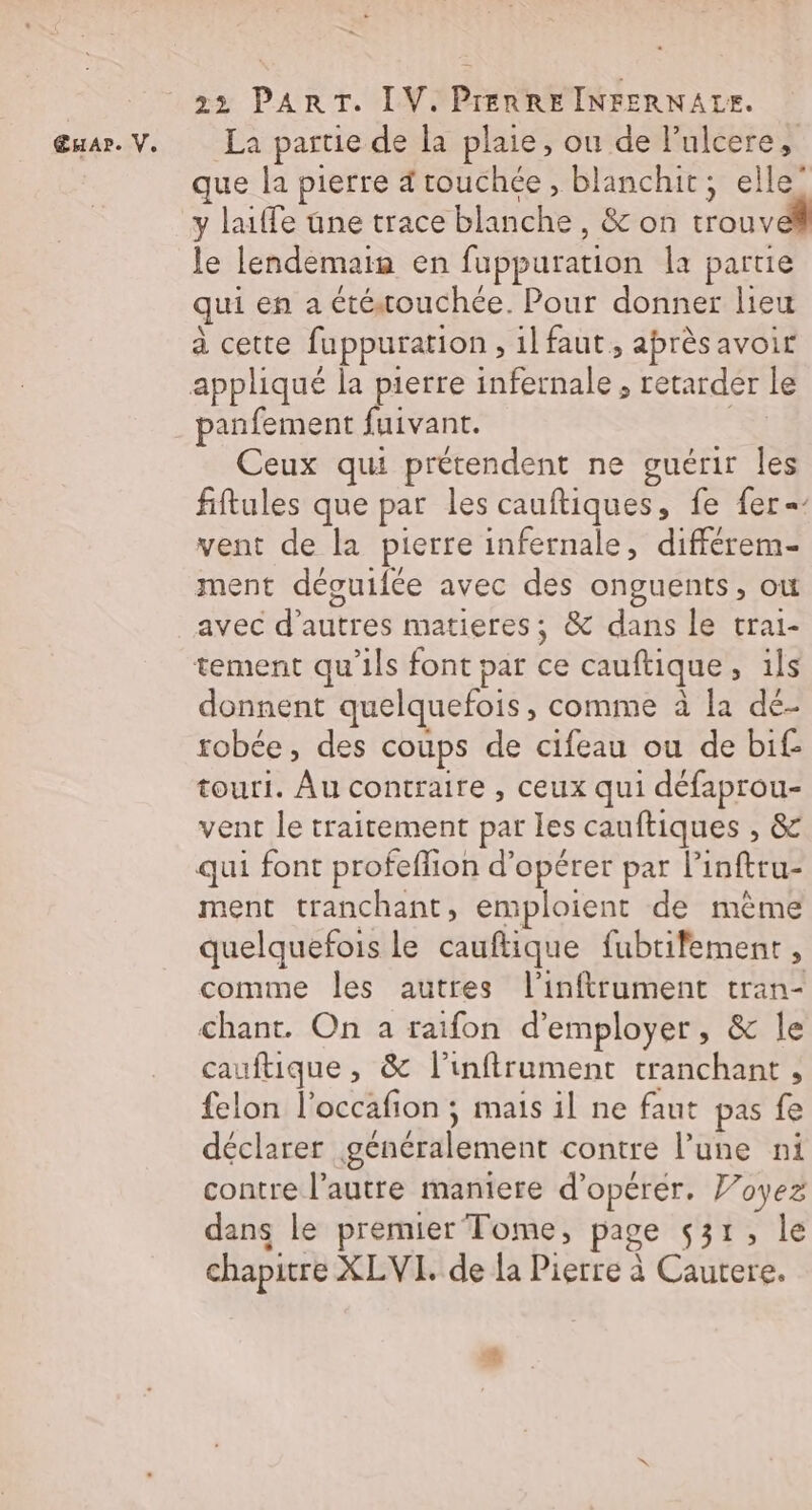 œuar. V. La partie de la plaie, ou de l’ulcere, que la pierre rouchée, blanchit, elle” y laiffe üne trace blanche, &amp; on trouveñ le lendemaia en fuppuration la partie qui en a étéouchée. Pour donner lieu à cette fuppuration , il faut, aprèsavoir appliqué la pierre infernale, retarder le panfement fuivant. NE Ceux qui prétendent ne guérir les fiftules que par les cauftiques, fe fer = vent de la pierre infernale, différem- ment déouifée avec des onguents, où avec d’autres matieres; &amp; dans le trai- tement qu’ils font par ce cauftique, ils donnent quelquefois, comme à la dé- robée, des coups de cifeau ou de bif- touri. Âu contraire , ceux qui défaprou- vent le traitement par les cauftiques , &amp; qui font profeflion d'opérer par linftru- ment tranchant, emploient de mème quelquefois le cauftique fubtifement, comme les autres l’inftrument tran- chant. On a raifon d'employer, &amp; le cauftique , &amp; l’inftrument tranchant , felon l'occafion ; mais il ne faut pas fe déclarer généralement contre l’une ni contre l’autre maniere d'opérer. Voyez dans le premier Tome, page 531, le chapitre XLVI. de la Pierre à Cautere. ®