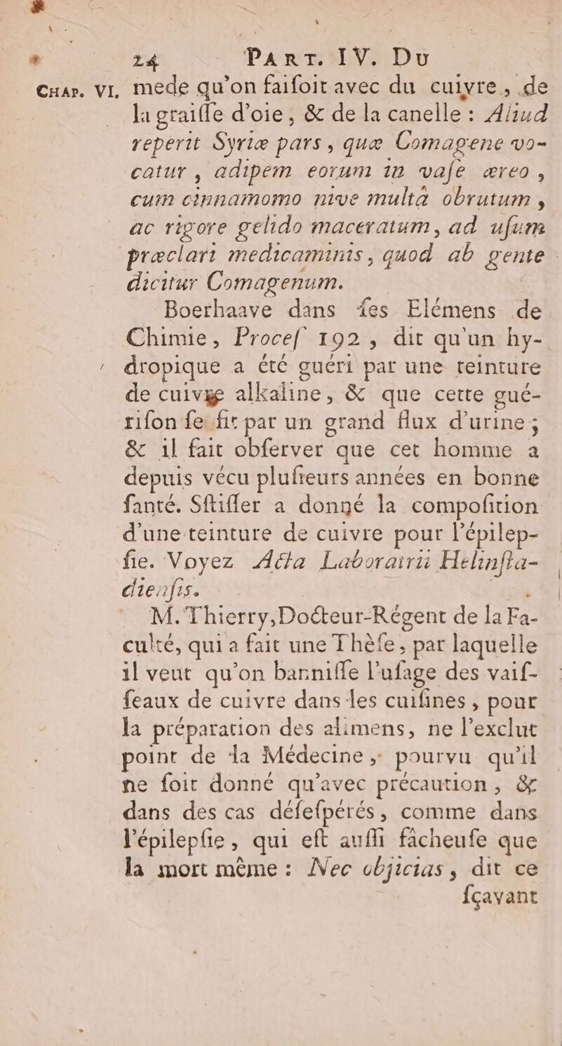 + CHar. VI, 24 Pare NV Dr mede qu'on faifoit avec du cuivre, .de la graifle d’oie, &amp; de la canelle : A/ud reperit Syriæ pars, quæ Comagene vo- catur , adipem eorum 1n vafe æreo, cum cinnamomo nive multa obrutum , ac rigore gelido maceratum, ad ufum præclart medicaminis, quod ab gente. dicitur Comagenum. Boerhaave dans {es Elémens de Chimie, Procef 192, dit qu'un hy- dropique a été guéri par une teinture de cuivge alkaline, &amp; que cette gué- rifon fe. fit par un grand flux d'urine; &amp; 1l fait obferver que cet homme a depuis vécu plufreurs années en bonne fanté. Sftifler a donné la compofition d'une teinture de cuivre pour l’épilep- fie. Voyez Acta Laborairii Hélinfta- dienfis. er” M.Thierry, Doéteur-Régent de la Fa- culté, qui a fait une Thèfe , par laquelle il veut qu’on barniffe l’ufage des vaif- feaux de cuivre danses cuifines , pour la préparation des alimens, ne l’exclut point de la Médecine, pourvu qu'il ne foir donné qu'avec précaution, &amp; dans des cas défefpérés, comme dans l'épileple , qui eft aufi facheufe que la mort même: ÎVec objicias, dit ce fçavant