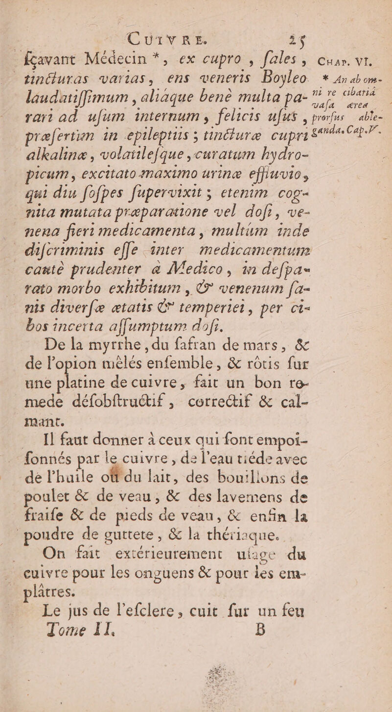 | CUITVRE. 23 fçavant Médecin *, ex cupro , fales, cuar. vr. sinéluras vartias, ens veneris Boyleo * 4n ab om- laudatiffimum , aliaque benè multa pa- fe on rart ad ufum internum, felicis ufus , prorfus able- præfertin in epileptiis ; tinéluræe cupri car. alkalinæ, volatilefque ,curatum hydro- picum, excitato maximo urine effiuvios qui diu fofpes fupervixit ; etenim cog- nita mutata præparatione vel dofi, ve- _nena fier medicamenta , multum inde difcriminis elle inter medicamenturm _cauiè prudenter &amp; VWedico, in defpas _rato morbo exhibitum , © venenum [a- nis diverfe ætatis € temperiet, per ct- bos incerta affumptum dofi. De la myrrhe , du fafran de mars, &amp; de l’opion mèlés enfemble, &amp; rôtis fur une nie de cuivre, fait un bon re- mede défobftruétif , correctif &amp; cal- mant. Il faut donner à ceux qui font empoi- fonnés par le cuivre, d2 l’eau tiéde avec dé l'huile ot du lait, des bou:lions de poulet &amp; de veau, &amp; des lavemens de fraife &amp; de pieds de veau, &amp; enfin la poudre de guttete, &amp; la thérisque. _ On fait extérieurement uiige du cuivre pour les onguens &amp; pour les em- lâtres. Le jus de lefclere, cuit fur un feu Tome II, B