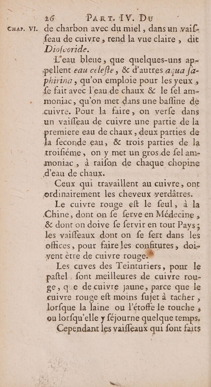 26 PART. IV. Dw {eau de cuivre, rend la vueclaire , dit Diolvoride. L'eau bleue, que quelques-uns ap- pellent eau celefle, &amp; d'autres aqua [a- phirina , qu'on emploie pour les yeux , £e fait avec l'eau de chaux &amp; le fel am- moniac, qu'on met dans une bafline de cuivre. Pour la faire, on verfe dans un vaifleau de cuivre une partie de la premiere eau de chaux , deux parties de la feconde eau, &amp; trois parties de la troifiéme, on y met un gros.de fel am- moniac, à raifon de chaque chopine Ceux qui travaillent au cuivre, ont Le cuivre rouge eft le feul, à la Chine, dont on fe ferve en Médecine , &amp; dont on doive fe fervir en tout Pays; les vaiffeaux dont on fe fert dans les ofhces, pour faire les confitures, doi- vent ètre de cuivre rouge: Les cuves des Teinturiers, pour le pañtel . font meilleures de cuivre rou- ge, qie de cuivre jaune, parce que le cuivre rouge eft moins fujet à tacher , lorfque la laine ou l’étoffe le touche ; ou lorfqu’elle y féjourne quelque temps. Cependant les vaiffeaux qui font faits