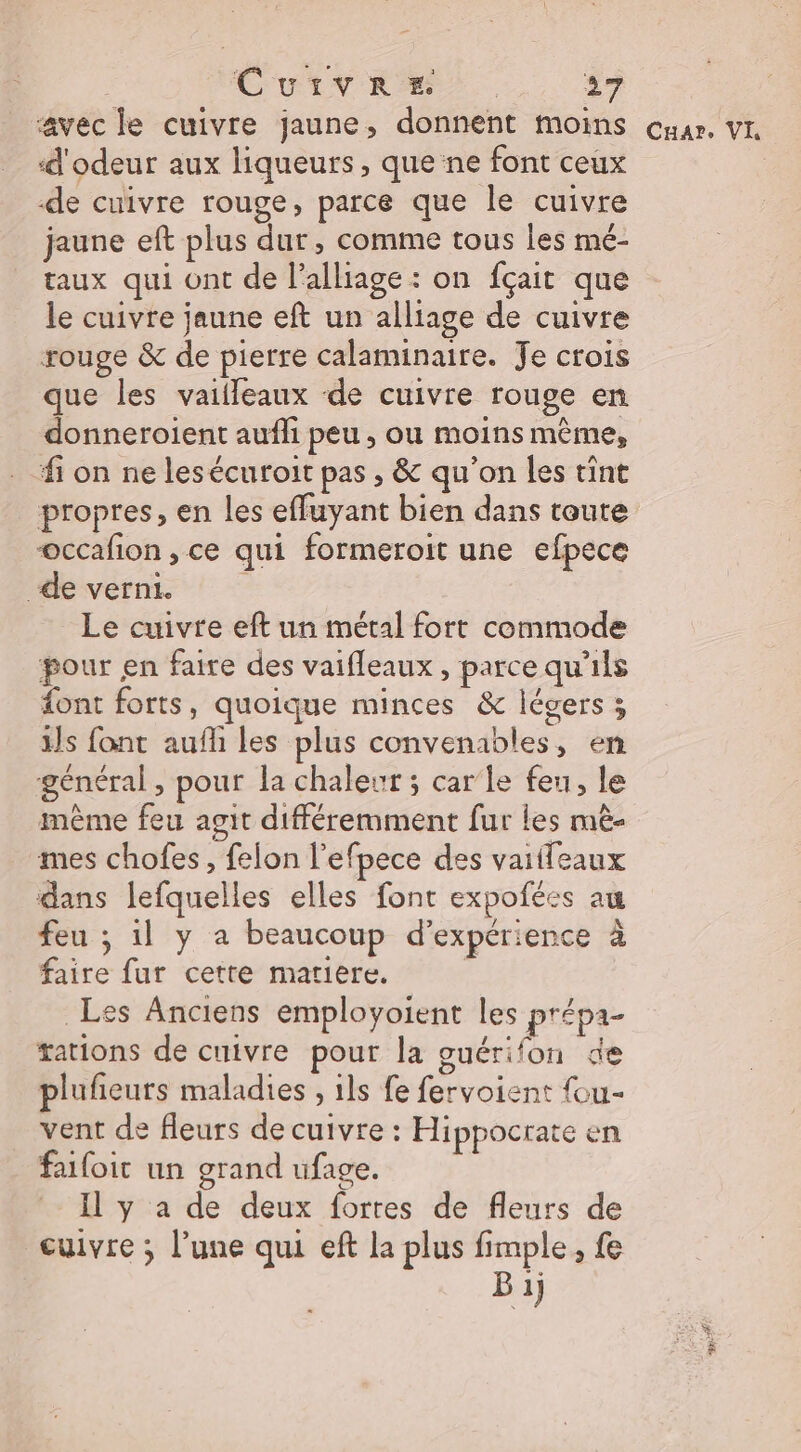 ‘avec le cuivre jaune, donnent moins d'odeur aux liqueurs, quene font ceux de cuivre rouge, parce que le cuivre jaune eft plus dur, comme tous les mé- taux qui ont de l’alliage : on fçait que le cuivre jaune eft un alliage de cuivre rouge &amp; de pierre calaminaire. Je crois que les vaiileaux de cuivre rouge en donneroient aufli peu , ou moins même, fi on ne lesécuroit pas , &amp; qu’on les tint propres, en les effuyant bien dans toute occafion , ce qui formeroit une efpece de verni. : Le cuivre eft un métal fort commode pour en faire des vaifleaux , parce qu'ils font forts, quoique minces &amp; légers ; ils font aufh les plus convenables, en général , pour la chaleur ; car'le feu, le même feu agit différemment fur les mè- mes chofes, felon l’efpece des vaiifeaux dans lefquelles elles font expofées au feu ; il y a beaucoup d'expérience à faire fur cette matiere. Les Anciens employoient les prépa- tations de cuivre pour la guérifon de plufieurs maladies , ils fe fervoient {ou- vent de fleurs de cuivre : Hippocrate en faifoit un grand ufage. Il y a de deux fortes de fleurs de cuivre ; l’une qui eft la plus fimple, fe Bi) Cuar. VI