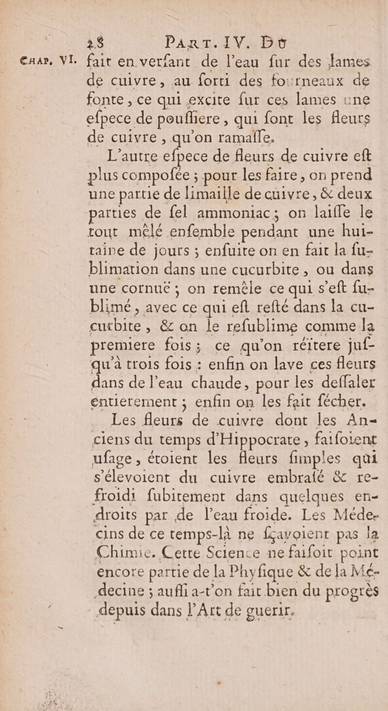 2$ PArT.IV. Bt de cuivre, au forti des fourneaux de fonte , ce qui excite fur ces lames une efpece de poufhere , qui font les fleurs de cuivre , qu’on ramalle, L'autre efpece de fleurs de cuivre eft plus compofée ; pour les faire, on prend une partie de limaille de cuivre, &amp; deux païties de fel ammoniac; on laifle le tout mêlé enfemble pendant une hui- taine de jours ; enfuite on en fait la fu- blimation dans une cucurbite, ou dans une cornuë ; on remèle ce qui s’eft fu- blimé , avec ce qui ef refté dans la cu- cutbite , &amp; on le refublime comme la premiere fois ; ce qu'on réitere juf- qu'à trois fois : enfin on lave ces fleurs dans de l’eau chaude, pour les deffaler entierement ; enfin on les fait fécher. Les fleurs de cuivre dont les An= ciens du temps d'Hippocrate, fatfoient ufage, étoient les fleurs fimples qui s'élevoient du cuivre embrafé &amp; re- froidi fubitement dans quelques en- droits par de l’eau froide. Les Méde- cins de ce temps-là ne fçavoient pas la Chimie. Cette Science ne faifoit point encore partie de la Phyfique &amp; de Ja Mé- decine ; aufli a-t’on fait bien du progrès depuis dans l’Art de guerir.