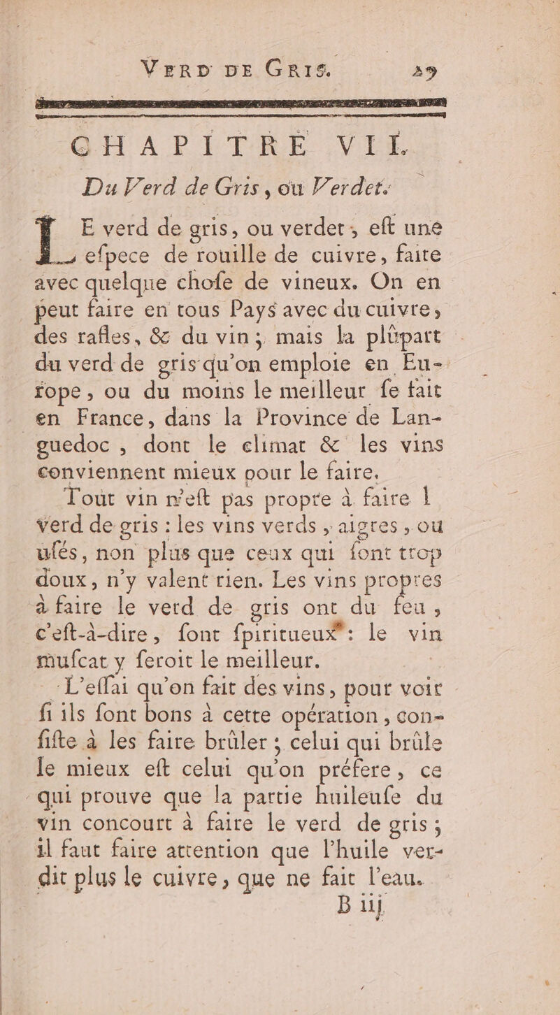 QHAPITRE VIE Du Verd de Gris, où Verdet. E verd de gris, ou verdet;, eft une _s efpece de rouille de cuivre, faire avec quelque chofe de vineux. On en peut faire en tous Pays avec du cuivre, des rafles, &amp; du vin; mais la plüpart du verd de gris qu'on emploie en Eu- fope , ou du moins le meilleur fe tait guedoc , dont le elimar &amp; les vins conviennent mieux pour Le faire. Tout vin r'eft pas propre à faire | verd de gris : les vins verds ; aigres , ou ufés, non plus que ceux qui font trop doux, n’y valent rien. Les vins propres à faire le verd de gris ont du feu, c'eft-à-dire, font fpiritueux : le vin mufcat y feroit le meilleur. _: L’effai qu’on fait des vins, pour voir fi ils font bons à cette opération , con fifte à les faire brûler ; celui qui brûle le mieux eft celui qu'on préfere, ce vin concourt à faire le verd de gris; 1l faut faire attention que l'huile ver- dit plus le cuivre, que ne fait l’eau. B ui