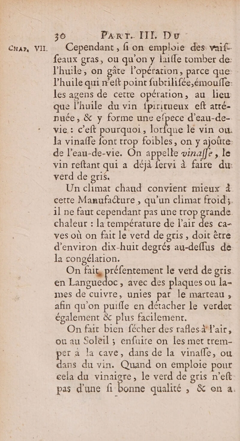 36 Part. HE Dw: feaux gras, ou qu’on y lufle tomber de: l'huile, on gate l'opération, parce que: l'huile qui r'eft point fubrilifée,émoufle: les agens de cette opération ; au lieu que l’huile du vin {ipiritueux eft atté- puce, &amp; y forme une efpece d’eau-de- vie.: c’eft pourquoi, abs le vin ow. la vinaffe font trop foibles, on y ajoûte- de l’eau-de-vie. On appelle winaf]e , le vin reftant qui a déjà fervi à faire du: verd de or1$. Un climat chaud convient mieux à cette Manufacture , qu’un climat froid;. 1] ne faut cependant pas une trop grande chaleur : la température de l'air des ca- ves où on fait le verd de gris, doit être d'environ dix-huit degrés au-deflus de la congélation. On fait, préfentement le verd de gris en Languedoc, avec des plaques ou la- mes de cuivre, unies par Île marteau, afin qu'on puifle en détacher le verdet également &amp; plus facilement. On fait bien fécher des rafles a l'air, ou au Sol&amp;il ; enfuite on les met trem- per à la cave, dans de la vinafle, ou dans du vin. Quand on emploie pour cela du vinaigre, le verd de gris n’eft. pas d'une fi bonne qualité , &amp; on a.
