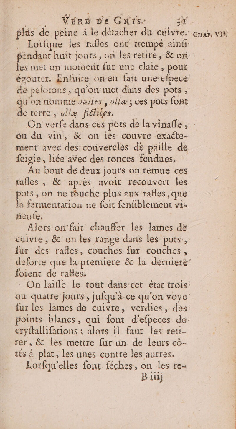 LT Nérs FE Gris jh plis de peine à le détacher du cuivres car VI Lotfque les rafles ont trempé ainfi: pendant huit jours, on les retire , &amp; on les met un moroent {ur une claie , pout égouter. Enfuire on'en fait te de pelorons , qu'on met dans des pots, qu on nomme ouiles , ollæ; ces pots {ont de terre, ol/læ fiéfiles. | On verfe dans ces ports de la vinaffe ; : ou du vin, &amp; on les couvre exacte- ment avec des couvercles de paille de feigie, liée avec des ronces fendues. Au bout de deux jours on remue ces _ fafles , &amp; apiès avoir recouvert les pots, on ne touche plus aux rafles ,que a fermentation ne foit fenfiblement vi- neufe. | Alors or fait chauffer les lames de cuivre , &amp; on les range dans les pots, fur des rafles, couches fur couches, deforte que la premiere &amp; la dernieré' foient de rafles, On laiffe le tout dans cet état trois: ou quatre jours , jufqu’à ce qu'on voye fur les lames de cuivre, verdies, des: points blancs, qui font d’efpeces de cryftallifations ; alors il faut les reti- rer, &amp; les mettre fur un de leurs cô- cs à plat, les unes contre les autres. Lorfqu’elles font féches, on les re-