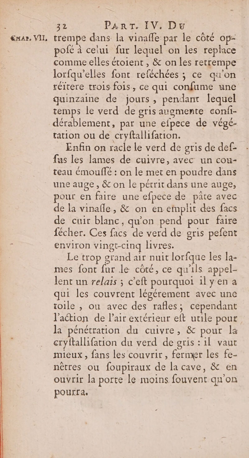 &amp;x4r. VIL trempe dans la vinafle par le côté op- pofé à ceiui fur lequel on les replace comme elles étoient , &amp; on les retrempe lorfqu’elles font reféchées ; ce qu’on réitere trois fois, ce qui confume une quinzaine de jours , pendant lequel temps le verd de gris augmente confi- dérablement, par une efpece de végé- tation ou de cryftallifation. Enfin on racle le verd de gris de def- fus les lames de cuivre, avec un cou- teau émoullé : on le met en poudre dans une auge , &amp; on le pérrit dans une auge, pour en faire une efpece de pâte avec de la vinafle, &amp; on en einplit des facs de cuir blanc, qu'on pend pour faire fécher. Ces facs de verd de gris pefent environ vingt-cinq livres. Le trop grand air nuit lorfque les la- mes font fur le côté, ce qu'ils appel- lent un relais ; c’eft pourquoi ilyen a qui les couvrent légérement avec une toile , ou avec des rafles, cependant l’action de Pair extérieur eft utile pour la pénétration du cuivre, &amp; pour la cryftallifation du verd de gris : 1l vaut mieux , fans les couvrir, fermer les fe- nêtres ou foupiraux de la cave, &amp; en ouvrir la porte le moins fouvent qu'on pourra,