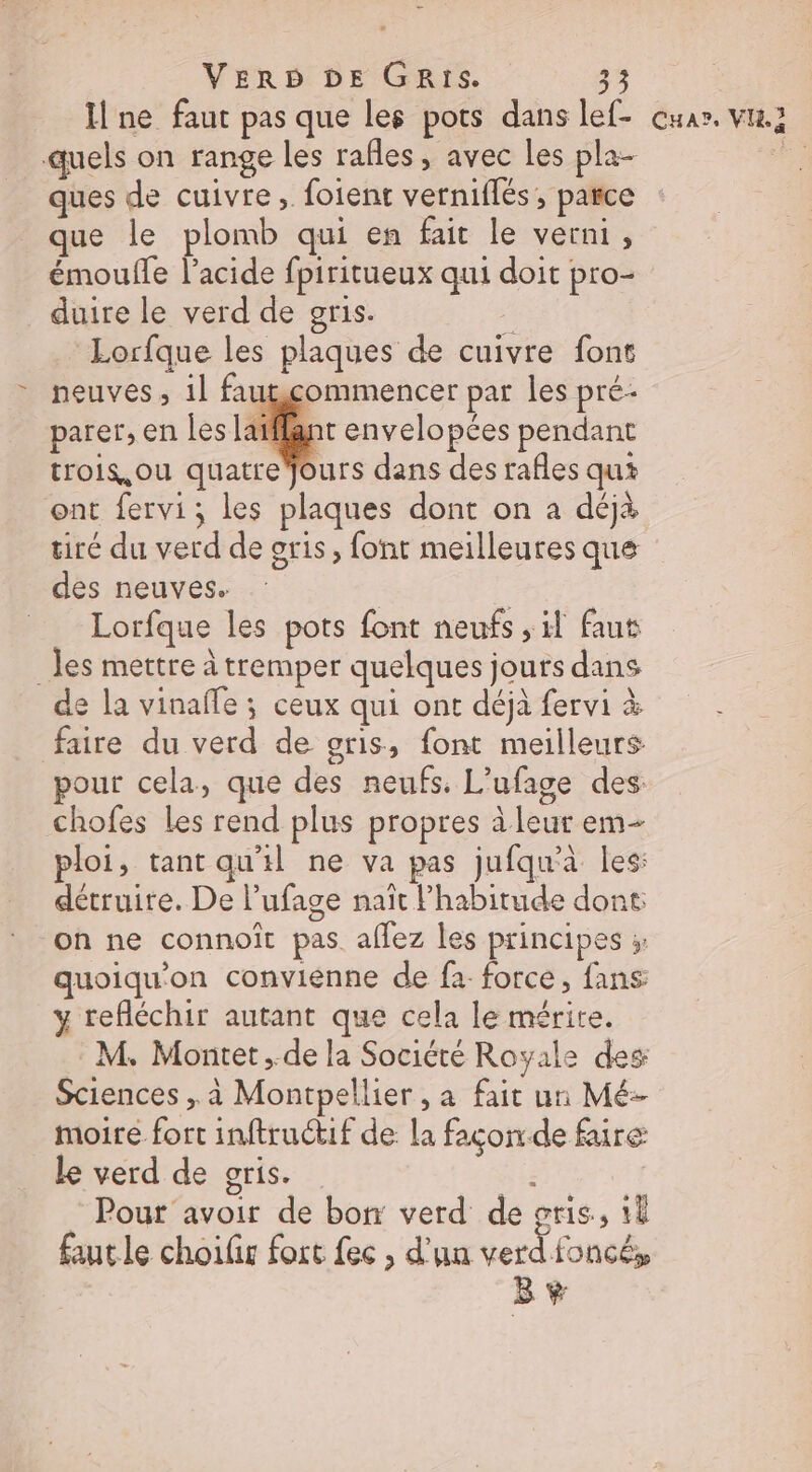 ne faut pas que les pots dans lef- quels on range les rafles, avec Les pla- ques de cuivre, foient verniflés, parce que le plomb qui en fait le verni, émoulle l'acide fpiritueux qui doit pro- _duire le verd de gris. ï Lorfque les plaques de cuivre font neuves, il fautcommencer par les pré parer, en les latflant envelopées pendant trois,ou quatre jours dans des rafles qui ont fervi; les plaques dont on a déjà tiré du verd de oris , font meilleures que des neuves. | __ Lorfque les pots font neufs , il faut _ les mettre à tremper quelques jours dans de la vinafle ; ceux qui ont déjà fervi à faire du verd de gris, font meilleurs pour cela, que des neufs. L’ufage des chofes Les rend plus propres à leur em- ploi, tant qu'il ne va pas jufqu'à les: détruite. De l’ufage naît FPhabitude dont on ne connoît pas. affez les principes ; quoiqu'on convienne de fa force, fans y refléchir autant que cela le mérite. M. Montet ,.de la Société Royale des Sciences , à Montpellier , a fait un Mé- moire fort inftruétif de la façon de faire le verd de oris. : | Pour avoir de bon verd de gris, 1 faut le choilis fort fec , d'un verd foncé, B + CHAP, VH.7