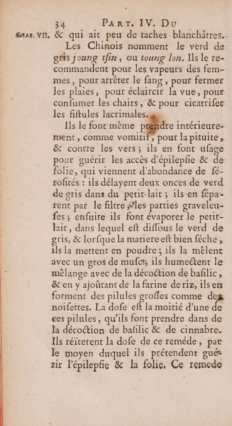 EXAR, VI, LL &amp; qui ait peu de taches blanchätres.. Les Chinois nomment le verd de gts joung tfin, ou toung lon. Isle re-. commandent pour les vapeurs des fem- mes, pour arrêter le fans , pour fermer les plaies, pour éclaircir la vue, pour confumer les chairs, &amp; pour cicatrifer les fiftules lacrimales.g Ils le font même palace intérieure=- ment, comme vomitif, pour lapituite, &amp; contre les vers; ils en font ufage pour guérir les accès d'épilepfie &amp; de- folie, qui viennent d’abondance de fé- roftés : 1ls délayent deux onces de verd_ de gris dans du petit-lait; ils-en fépa- rent par le filtre “les parties graveleu- fes; enfuite ils font évaporer le petit- fait, dans lequel eft diflous le verd de gris, &amp; lorfque la matiere eft bien féche, ils la mettent en poudre ; ils la mêlent avec un gros de mufc'; 1ls humeétent le mélange avec de la décoétion de bafilic, &amp; en y ajoûtant de la farine de riz, ils en forment des pilules grofles comme de noifettes. La dofe ef la moitié d’une e ees pilules, qu’ils font prendre dans de la décoction de balilic &amp; de cinnabre. Ils réiterent la dofe de ce reméde, par le moyen duquel ils prétendent gué rit l'épilepfie &amp; la folie, Ce remede