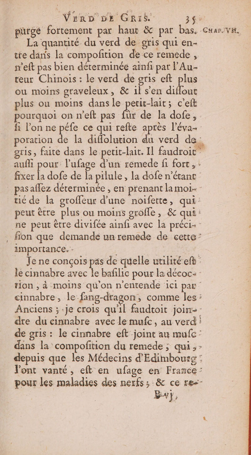 Vrro De GRrié 3$: pürge fortement par haut &amp; par bas. Cuarive. La quantité du verd de gris qui en- te dans la compofition de ce remede , n’eft pas bien déterminée ainfi par l’Au- teur Chinois : le verd de gris eft plus ou moins graveleux, &amp; 1l s'en diflout plus ou moins dans le petit-lait; c’eft pourquoi on n’eft pas für de la dofe,. fi l’on ne péfe ce qui refte après l’éva- poration de la diffolution du verd de. gris, faite dans le petit-lait. Il faudroic” Ê aufli pour: l’ufage d’un remede fi fort, - fixer la dofe de la pilule, la dofe n’étanc- pas aflez déterminée , en prenant la moi. - tic de la groffeur d’une noifette, qui: peut être plus ou moins grofle, &amp; qui: ne peut être divifée ainf avec la préci- fion que demande un remede de cette” importance. - | | Je ne conçois pas de quelle utilité ef : le cinnabre avec le bafilic pour la décoc: : tion , à moins qu’on n’entende ici par cinnabre , le fang-dragon, comme Îles ; Anciens ;-je crois qu'il faudtoit join- dre du cinnabre avec le mufc, au verd : de gris : le cinnabre eft joint au mufc : dans la compofition du remede ; qui, - depuis que les Médecins d'Edimbourg : Pont vanté, eft en ufage en France : pour les maladies des nerfs; -&amp; ce re&lt;-