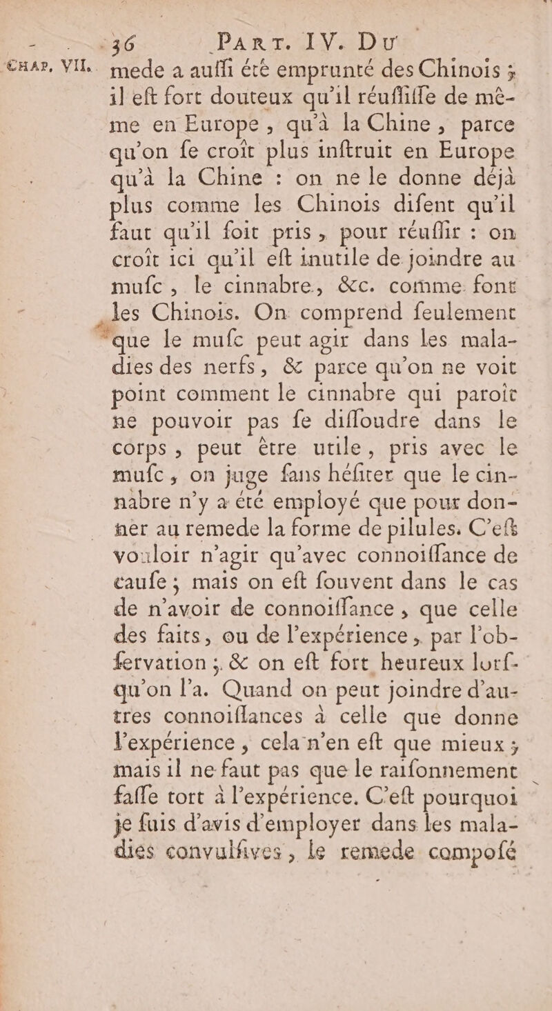 2 76 PARTS EDIT ‘EAA?, VIT. mede a auffi été emprunté des Chinois ; il eft fort douteux qu’il réufliffe de mè- me en Europe, qu'à la Chine, parce u’on fe croît plus inftruit en Europe qu'à la Chine : on ne le donne déjà plus comme les Chinois difent qu'il faut qu'il foit pris, pour réuflir : on croit ici qu'il eft inutile de Joindre au mufc, le cinnabre, &amp;c. comme font d les Chinois. On comprend feulement “que le mufc peut agir dans les mala- dies des nerfs, &amp; parce qu’on ne voit point comment le cinnabre qui paroit ne pouvoir pas fe diffoudre dans le corps , peut être utile, pris avec le mufc, on juge fans héfiter que le cin- nabre n’y à été employé que pour don- fer au remede la forme de pilules, C’ef vouloir n’agir qu'avec connoiffance de caufe ; mais on eft fouvent dans le cas de n'avoir de connoiffance , que celle des faits, ou de l'expérience ; par l’ob- fervation ; &amp; on eft fort heureux lorf- qu'on l’a. Quand on peut joindre d’au- tres connoiflances à celle que donne l'expérience , cela n’en eft que mieux ; mais 1l ne faut pas que le raifonnement fafle tort à l'expérience. C’eft pourquoi je fuis d'avis d'employer dans les mala- diés convulfives , le remede campofé