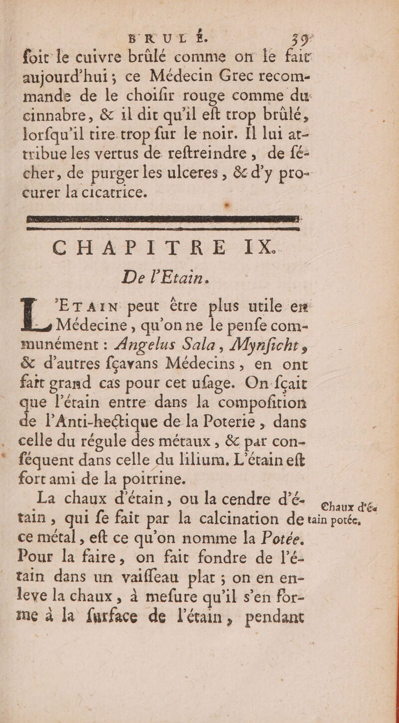 BRUL É. 3% foit le cuivre brülé comme on le far aujourd'hui; ce Médecin Grec recom- mande de le choifir rouge comme dur cinnabre, &amp; il dit qu'il eft trop brülé, Jorfqu’il tire trop fur le noir. Ïl lui at- tribue les vertus de reftreindre , de fé- cher, de purger les ulceres , &amp; d’y pro- curer la cicatrice. « CHAPITRE EX De l'Etain. ET AIN peut être plus utile er 4 Médecine, qu'onne le penfe com- munément : Angelus Sala, Mynficht, &amp; d’autres fçavans Médecins, en ont fart grand cas pour cet ufage. On fçait que l’étain entre dans la compofition de l’Anti-hectique de la Poterie , dans celle du régule des métaux , &amp; par con- féquent dans celle du lilium. L'étain eft fort ami de la poitrine. La chaux d'étain, ou la cendre d'é poux qe tain, qui fe fait par la calcination detan portée, ce métal , eft ce qu’on nomme la Potée. Pour la faire, on fait fondre de l’é- taîn dans un vaifleau plat ; on en en- leve la chaux , à mefure qu'il s’en for- me à la furface de l’étain, pendant