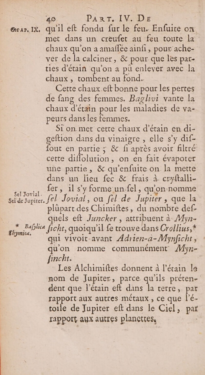 40 PA R THIN @xar. x, qu'il eft fondu fur le feu. Enfuite on met dans un creufet au feu toute la chaux qu’on a amallée ainfi, pour ache- ver de la calciner, &amp; pour que les par- ties d’étain qu'on a pü enlever avec la chaux, tombent au fond. Cette chaux.eft bonne pour les pertes de fang des femmes. Baglivi vante la chaux d’étain pour les maladies de va- peurs dans les femmes. Si on met cette chaux d’étain en di- geftion dans du vinaigre ; elle s’y dif- fout en partie ; &amp; fi après avoir filtré cette A , On en fait évapotrer une partie, &amp; qu'enfuite on la mette sa un lieu fec &amp; frais à. cryflalli- ne. fer, il s’y forme un.fel, qu'&lt; on-nomtme el Jovial, de Jupiter. Je Jovial, ou fel de Jupiter , que la plüpart des Chimiftes, du nombre def. quels eft Juncker , attribuent à Myn- qui vivoit-avant Adrien-a-Mynficht, qu'on nomme communément Myr- fincht. Les Alchimiftes donnent à l’étain Île nom de Jupiter, parce. qu'ils préten- dent que l’érain eft dans la terre, pat rapport aux auttres métaux, ce que l’é- toile de Jupiter eft dans le Ciel, pas ra pPOIE AUX autres planettes,