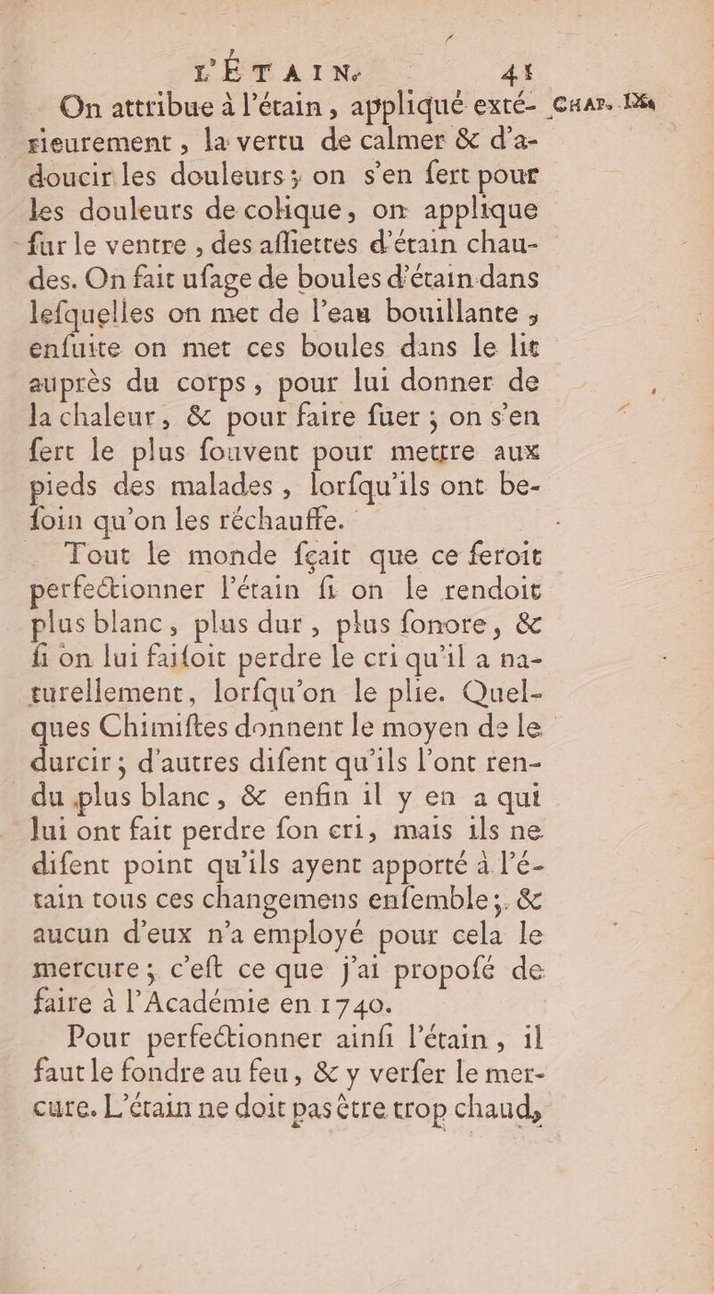 On attribue à l’étain , appliqué exté- caar. Ra sieurement , la vertu de calmer &amp; d’a- | doucir les douleurs; on s’en fert pour les douleurs de cohque, on applique - fur le ventre , des afliettes d’étain chau- des. On fait ufage de boules d’étain dans lefquelles on met de l’eau bouillante , enfuite on met ces boules dans le lit auprès du corps, pour lui donner de la chaleur, &amp; pour faire fuer ; on s’en fert le plus fouvent pour metrre aux pieds des malades , lorfqu'ils ont be- foin qu'on les réchauffe. … Tout le monde feairt que ce feroit perfeétionner létain fi on le rendoit plus blanc, plus dur , plus fonore, &amp; fi on lui faifoit perdre le cri qu'il a na- turellement, lorfqu’on le plie. Quel- ques Chimiftes donnent le moyen de le durcir ; d'autres difent qu’ils l’ont ren- _ du plus blanc, &amp; enfin il y en a qui Jui ont fait perdre fon cri, mais ils ne difent point qu'ils ayent apporté à l’é- tain tous ces changemens enfemble;. &amp; aucun d'eux n’a employé pour cela le mercure ; c’eft ce que j'ai propofé de faire à l’Académie en 1740. Pour perfectionner ainfi l’étain , il faut le fondre au feu, &amp; y verfer le mer- cute. L'érain ne doit pas être trop chaud,