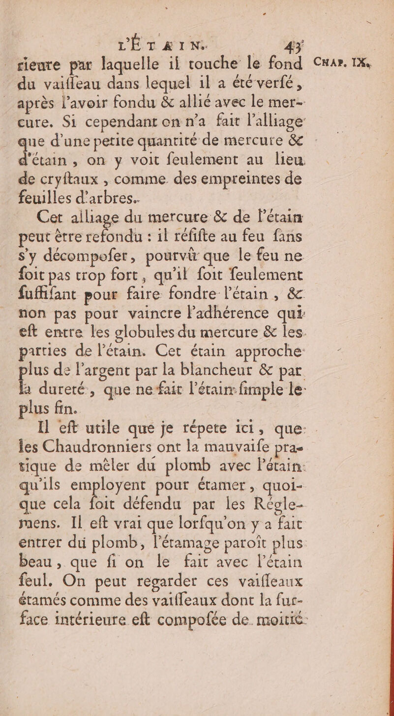 L'ÉTAIN. y _rienre par laquelle ii touche le fond du vaifleau dans lequel il a été verfé, après l'avoir fondu &amp; allié avec le mer- cure. Si cependant on n’a fait l’alliage que d’une petite quantité de mercure &amp; d'étain , on y voit feulement au lieu de cryftaux , comme des empreintes de feuilles d'arbres. Cet alliage du mercure &amp; de Pétain peut être ont : il réfifte au feu fans s'y décompofer, pourvi que le feu ne foit pas trop fort, qu'il foit feulement fuffifant pour faire fondre l'étain , &amp; non pas pour vaincre l’adhérence qui eft entre les globules du mercure &amp; les. parties de l’étain. Cet étain approche: lus de l'argent par la blancheur &amp; par a dureté, que nefait l’érain fimple le plus fin. CHar. IX les Chaudronniers ont la mauvaife pra tique de mêler du plomb avec Pétain: qu'ils Ro UE pour étamer , quoi- que cela foit défendu par les Régle- mens. Il eft vrai que lorfqu'on y a fut entrer du plomb, l'étamage paroît plus beau , que fi on le fait avec l’étain feul. On peut regarder ces vaifleaux étamés comme des vaifleaux dont la fur-