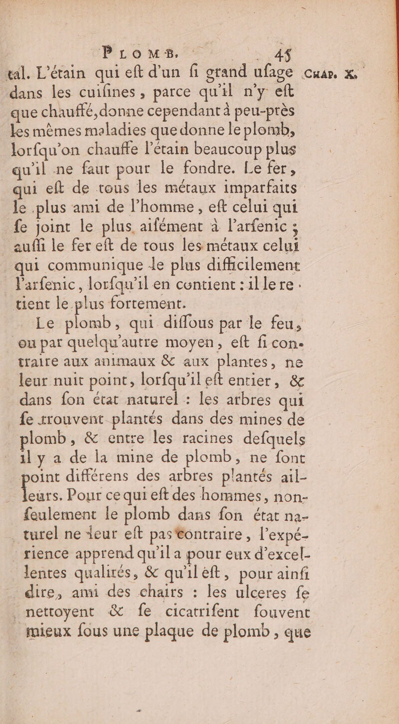 Pi co M EE: | 4 tal. L'étain qui eft d'un fi grand ufage cuar, x dans les cuifines, parce qu'il n’y eft que chauffé, donne cependant à peu-près les mêmes maladies que donne le plomb, lorfqu’on chauffe l’étain beaucoup plus qu'il .ne faut pour le fondre. Le fer, qui eft de tous les méraux imparfaits le plus ami de l’homme, eft celui qui fe joint le plus. aifément à l’arfenic ; aufi le fer eft de tous les métaux celui . qui communique Je plus difhcilement l'arfenic, lorfqu'il en centient:illere. tient le plus fortement. Le plomb, qui diffous par le feu, ou par quelqu'autre moyen, eft fi con. traire aux animaux &amp; aux plantes, ne leur nuit point, lorfqu'ileft entier, &amp; dans fon état naturel : les arbres qui fe rrouvent plantés dans des mines de plomb, &amp; entre les racines defquels 1l y a de la mine de plomb, ne font oint différens des arbres plantés ail- Eu Pour ce qui eft des hommes, non- feulement le plomb dans fon état na- turel ne leur eft pas @ontraire, l'expé- _rience apprend qu’il a pour eux d’excel- lentes qualirés, &amp; qu'iléft, pour ainf dire, ani des chairs : les ulceres fe mettoyent &amp; fe cicatrifent fouvent mieux fous une plaque de plomb , que