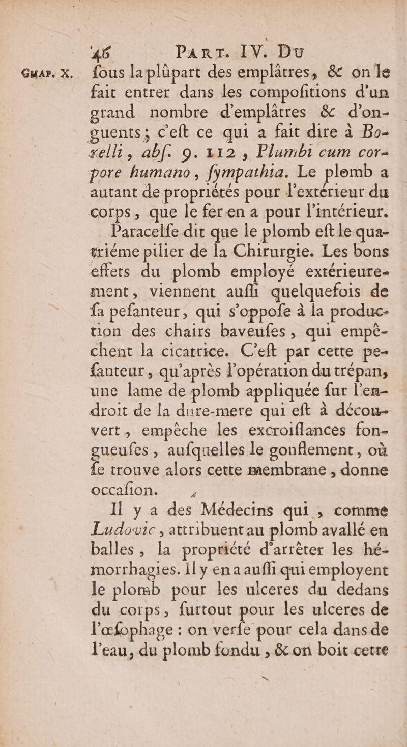 fous laplüpart des emplâtres, &amp; on le fait entrer dans les compofitions d'un grand nombre d’emplatres &amp; d’on- sell, abf. 9.312, Plumbi cum cor- pore humano, fympathia. Le plemb a autant de propriétés pour l'extérieur du corps, que le feren a pour l'intérieur. Paracelfe dit que le plomb eft le qua- triéme pilier de la Chirurgie. Les bons effets du plomb employé extérieure- ment, viennent aufli quelquefois de fa pefanteur, qui s’oppofe à la produc- uon des chairs baveufes, qui empè- chent la cicatrice. C'eft par cette pe- fanteur , qu'après l'opération du trépan, une lame de plomb appliquée fur l'en droit de la dure-mere qui eft à décou- vert, empêche les excroiflances fon- gueufes , aufquelles le gonflement, où {e trouve alors cette membrane , donne occafion. : Il y a des Médecins qui , comme Ludovic , attribuentau plomb avallé en balles, la propriété d'arrêter les hé- morrhagies. il y en a aufli qui employent le plomb pour les ulceres du dedans du coïps, furtout pour les ulceres de l'œfophage : on verfe pour cela dans de l'eau, du plomb fondu , &amp;on boit cetre D