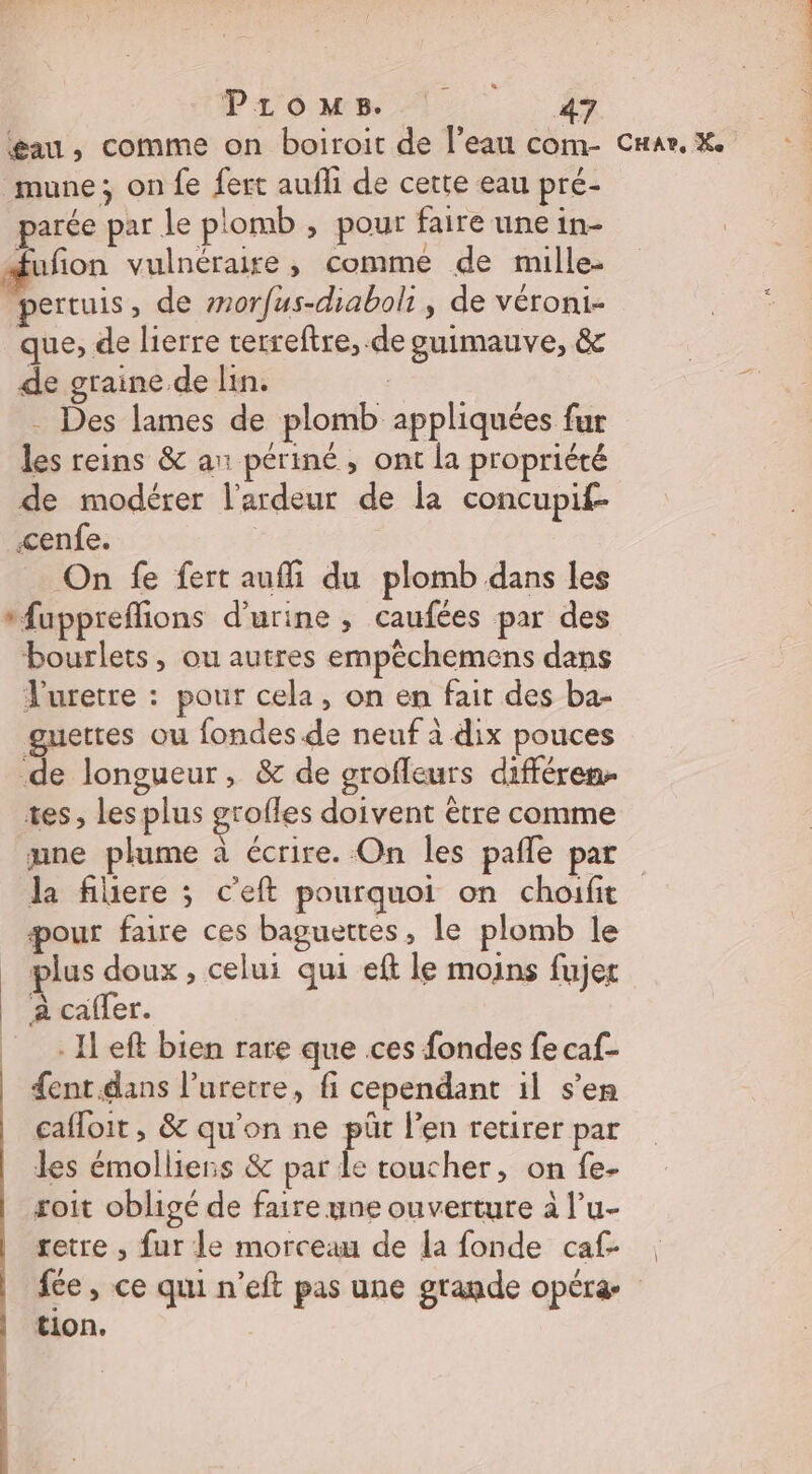 Promws 1. 4 gau, comme on boiroit de l’eau com- Car, X. mune; on fe fert aufli de cette eau pré- parée par le plomb , pour faire une in- fion vulnéraire, comme de mille- pertuis, de morfus-diaboli, de véroni- que, de lierre rerreftre, de guimauve, &amp; de graine de lin. | . Des lames de plomb appliquées fur les reins &amp; an périné , ont la propriété de modérer l’ardeur de la concupif- cenfe. On fe fert auffi du plomb dans les *fuppreffions d'urine , caufées par des bourlets, ou autres empêchemens dans V'uretre : pour cela, on en fait des ba- guettes ou fondes.de neuf à dix pouces de longueur, &amp; de grofleurs différen tes, les plus grofles doivent être comme une plume à écrire. On les pañle par la fiiere ; c’eft pourquoi on choifit pour faire ces baguettes , le plomb le plus doux, celui qui eft le moins fujet | a caffer. _ -Ileft bien rare que ces fondes fe caf- {ent.dans l’uretre, fi cependant il s’en cafloit , &amp; qu'on ne püt l’en retirer par les émolliens &amp; par le toucher, on fe- soit obligé de faire une ouverture à l’u- retre , fur le morceau de la fonde caf- fée, ce qui n’eft pas une gragde opéræ tion.