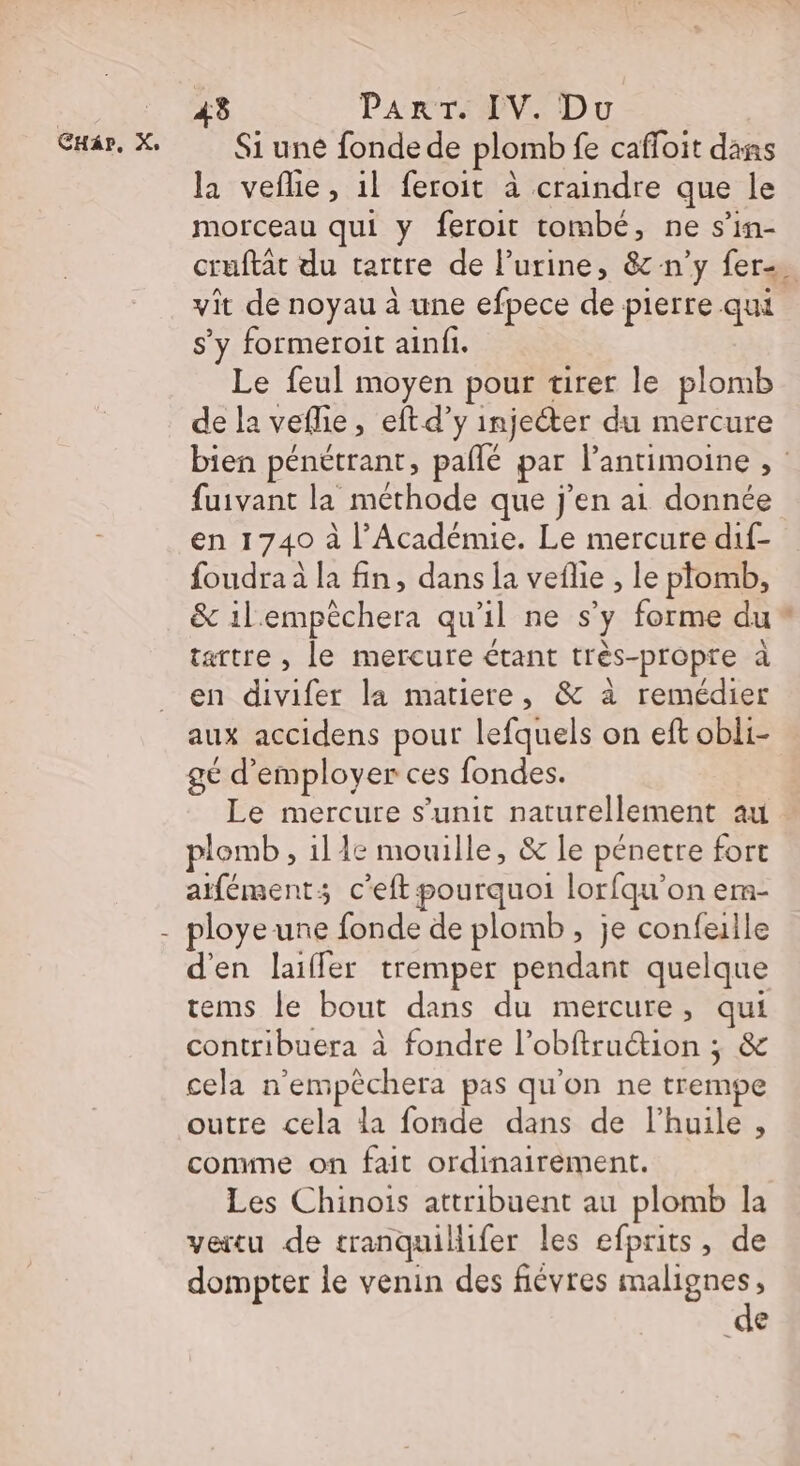 : ‘Se PART. IV. Du CHar, X: Si uné fonde de plomb fe cafloit dans la vefle, 1l feroit à craindre que le morceau qui y feroit tombe, ne s’in- cruftat du tartre de l'urine, &amp; n’y fer. vit de noyau à une efpece de pierre qui s'y formeroit ainfi. Le feul moyen pour tirer le plomb de la veflie, eftd’y injecter du mercure bien pénétrant, paflé par lantimoine , fuivant la méthode que j'en ai donnée en 1740 à l’Académie. Le mercure dif- foudra à la fin, dans la veflie , le plomb, &amp; il'empèchera qu'il ne s’y forme du* tartre , le mercure étant très-propre à en divifer la matiere, &amp; à remédier aux accidens pour lefquels on eft obli- gé d'employer ces fondes. Le mercure s’unit naturellement au. plomb , ille mouille, &amp; le pénetre fort atféments c'eft pourquoi lorfqu’on em- - ployeune fonde de plomb, je confeille d'en laifler tremper pendant quelque tems le bout dans du mercure, qui contribuera à fondre l’obftruétion ; &amp; cela n’empèchera pas qu'on ne trempe outre cela la fonde dans de l’huile , comme on fait ordinairement. Les Chinois attribuent au plomb la vertu de tranquillifer les efprits, de dompter le venin des fiévres malignes, de
