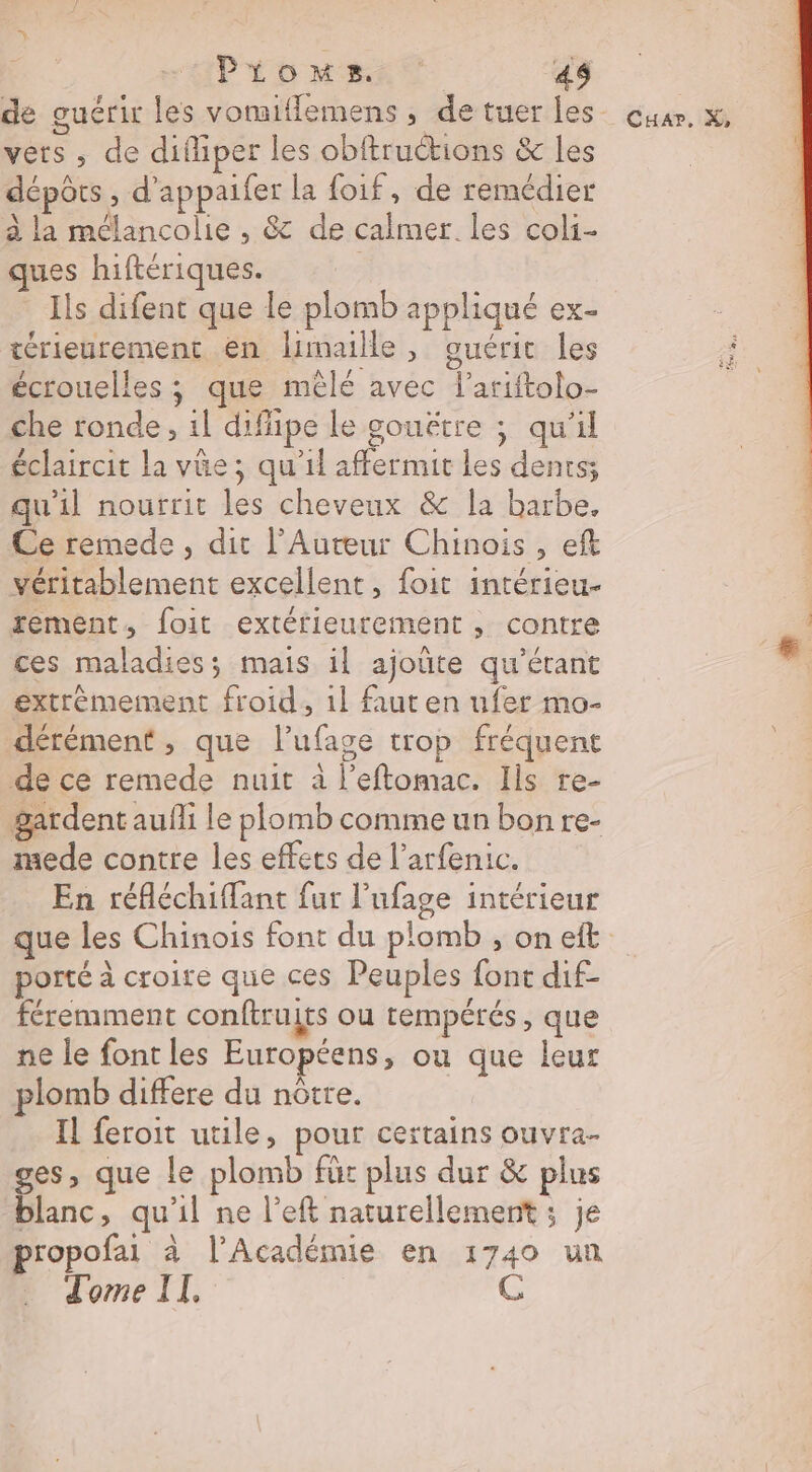 Pionus. : 4$ D vets , de difiper les obftruétions &amp; les dépôts , d’appaifer la foif, de remédier à la mélancolie , &amp; de calmer. les coli- ques hiftériques. Ils difent que le plomb appliqué ex- térieurement en limaille, guérit les écrouelles ; que mêlé avec l’ariftolo- che ronde, 1l difipe le gouëtre ; qu'il éclaircit la vüe; qu'il affermit les dents; qu'il nourrit les cheveux &amp; la barbe. Ce remede, dit l’Auteur Chinois, eft véritablement excellent, foit intérieu- rement, foit extérfieurement , contre ces maladies; mais il ajoüte qu’étant extrèmement froid, 1l faut en ufer mo- dérément , que lufage trop fréquent de ce remede nuit à l’eflomac. Ils re- gardent aufli le plomb comme un bon re- mede contre les effets de l’arfenic. En réfléchiflant fur l’ufage intérieur que les Chinois font du plomb , on eft porté à croire que ces Peuples font dif- féremment conftruirs ou tempérés, que ne le font les Européens, ou que leur plomb differe du nôtre. Il feroit utile, pour certains ouvra- ne: que le plomb für plus dur &amp; plus blanc, qu'il ne left naturellement ; je propofai à l'Académie en 1740 un dome II. C Cuar., X, Fa