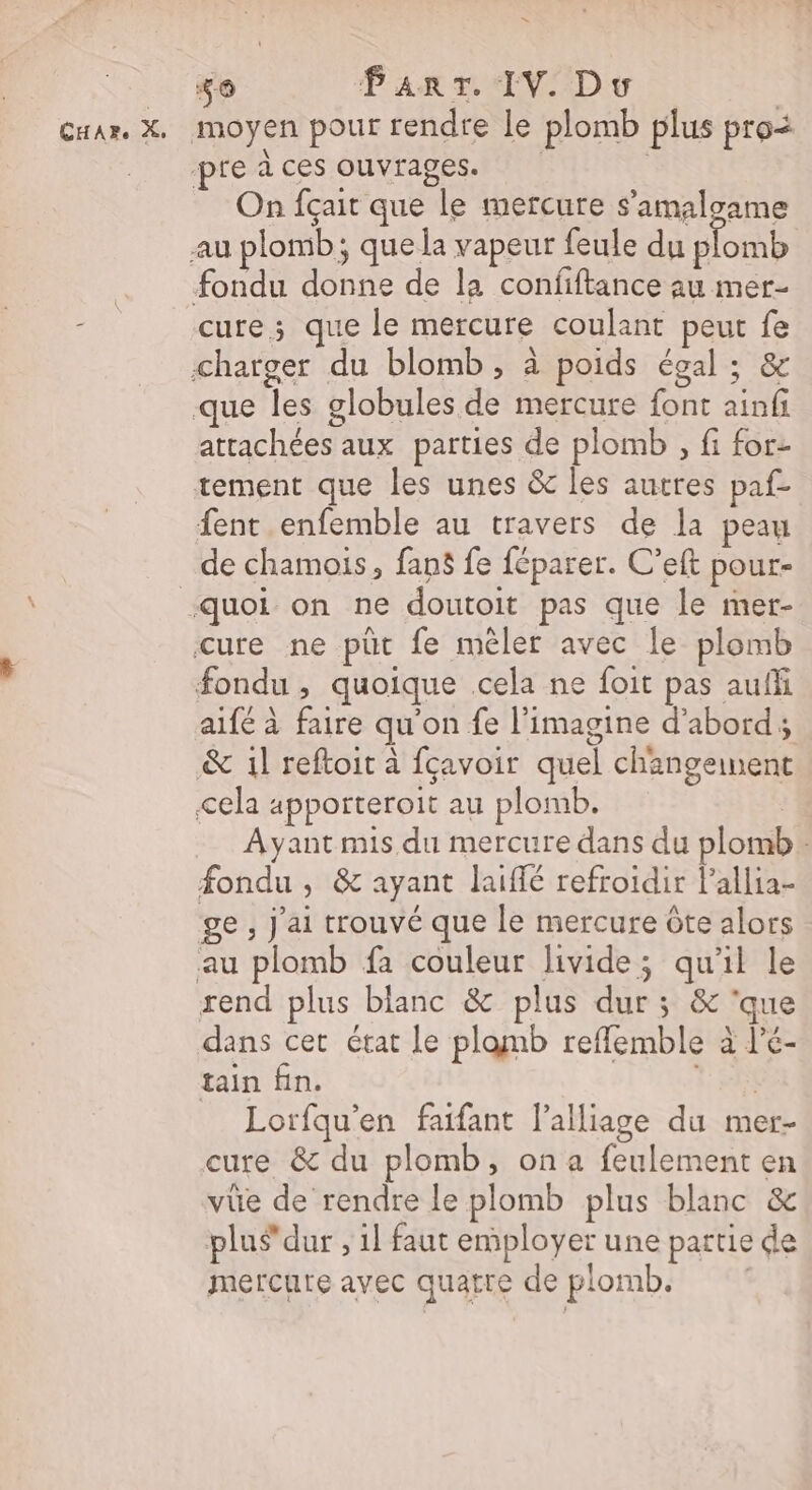 = _ o Part IV D | Cuar. X, moyen pour rendre le plomb plus pro | preices ouvrages. On fçait que le mercure s’amaloame au plomb; que la vapeur feule du plomb | fondu donne de la confiftance au mer- AS cure; que le mercure coulant peut fe charger du blomb, à poids égal ; &amp; que les globules de mercure font ainfi attachées aux parties de plomb , fi for- tement que les unes &amp; les autres paf- fent enfemble au travers de Ja peau de chamois, fans fe féparer. C’eft pour- ‘quoi on ne doutoit pas que le mer- cure ne püt fe mêler avec le plomb fondu , quoique cela ne foit pas auffi aifé à faire qu'on fe l’imagine d’abord; &amp; 1l reftoit à fçavoir quel changement &lt;ela apporteroit au plomb. | Ayant mis du mercure dans du plomb: fondu , &amp; ayant laiffé refroïdir l’allia- ge , j'ai trouvé que le mercure Ôte alors au plomb fa couleur livide; qu'il le rend plus blanc &amp; plus dur ; &amp; ‘que dans cet état le plamb reflemble à l'é- tain fin. t'en Lorfqu'en faifant l’alliage du mer- cure &amp; du plomb, on a feulement en vüe de rendre le plomb plus blanc &amp; plus dur , 1l faut employer une partie de mercure avec quatre de plomb.
